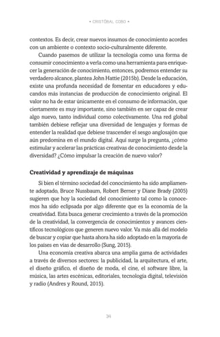 • CRISTÓBAL COBO •
34
contextos. Es decir, crear nuevos insumos de conocimiento acordes
con un ambiente o contexto socio-culturalmente diferente.
Cuando pasemos de utilizar la tecnología como una forma de
consumir conocimiento a verla como una herramienta para enrique-
cer la generación de conocimiento, entonces, podremos entender su
verdadero alcance, plantea John Hattie (2015b). Desde la educación,
existe una profunda necesidad de fomentar en educadores y edu-
candos más instancias de producción de conocimiento original. El
valor no ha de estar únicamente en el consumo de información, que
ciertamente es muy importante, sino también en ser capaz de crear
algo nuevo, tanto individual como colectivamente. Una red global
también debiese reflejar una diversidad de lenguajes y formas de
entender la realidad que debiese trascender el sesgo anglosajón que
aún predomina en el mundo digital. Aquí surge la pregunta, ¿cómo
estimular y acelerar las prácticas creativas de conocimiento desde la
diversidad? ¿Cómo impulsar la creación de nuevo valor?
Creatividad y aprendizaje de máquinas
Si bien el término sociedad del conocimiento ha sido ampliamen-
te adoptado, Bruce Nussbaum, Robert Berner y Diane Brady (2005)
sugieren que hoy la sociedad del conocimiento tal como la conoce-
mos ha sido eclipsada por algo diferente que es la economía de la
creatividad. Esta busca generar crecimiento a través de la promoción
de la creatividad, la convergencia de conocimientos y avances cien-
tíficos tecnológicos que generen nuevo valor. Va más allá del modelo
de buscar y copiar que hasta ahora ha sido adoptado en la mayoría de
los países en vías de desarrollo (Sung, 2015).
Una economía creativa abarca una amplia gama de actividades
a través de diversos sectores: la publicidad, la arquitectura, el arte,
el diseño gráfico, el diseño de moda, el cine, el software libre, la
música, las artes escénicas, editoriales, tecnología digital, televisión
y radio (Andres y Round, 2015).
 