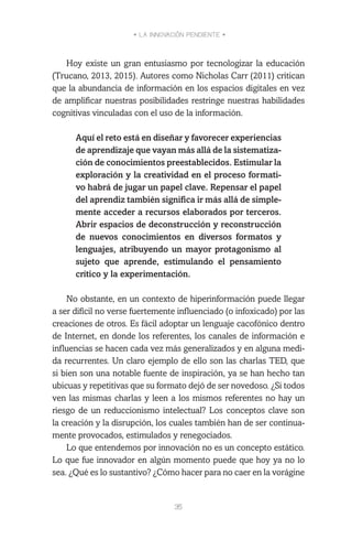 • LA INNOVACIÓN PENDIENTE •
35
Hoy existe un gran entusiasmo por tecnologizar la educación
(Trucano, 2013, 2015). Autores como Nicholas Carr (2011) critican
que la abundancia de información en los espacios digitales en vez
de amplificar nuestras posibilidades restringe nuestras habilidades
cognitivas vinculadas con el uso de la información.
Aquí el reto está en diseñar y favorecer experiencias
de aprendizaje que vayan más allá de la sistematiza-
ción de conocimientos preestablecidos. Estimular la
exploración y la creatividad en el proceso formati-
vo habrá de jugar un papel clave. Repensar el papel
del aprendiz también significa ir más allá de simple-
mente acceder a recursos elaborados por terceros.
Abrir espacios de deconstrucción y reconstrucción
de nuevos conocimientos en diversos formatos y
lenguajes, atribuyendo un mayor protagonismo al
sujeto que aprende, estimulando el pensamiento
crítico y la experimentación.
No obstante, en un contexto de hiperinformación puede llegar
a ser difícil no verse fuertemente influenciado (o infoxicado) por las
creaciones de otros. Es fácil adoptar un lenguaje cacofónico dentro
de Internet, en donde los referentes, los canales de información e
influencias se hacen cada vez más generalizados y en alguna medi-
da recurrentes. Un claro ejemplo de ello son las charlas TED, que
si bien son una notable fuente de inspiración, ya se han hecho tan
ubicuas y repetitivas que su formato dejó de ser novedoso. ¿Si todos
ven las mismas charlas y leen a los mismos referentes no hay un
riesgo de un reduccionismo intelectual? Los conceptos clave son
la creación y la disrupción, los cuales también han de ser continua-
mente provocados, estimulados y renegociados.
Lo que entendemos por innovación no es un concepto estático.
Lo que fue innovador en algún momento puede que hoy ya no lo
sea. ¿Qué es lo sustantivo? ¿Cómo hacer para no caer en la vorágine
 