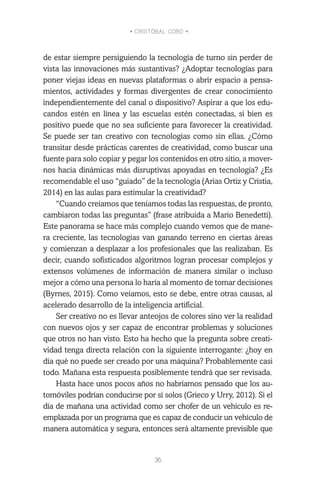 • CRISTÓBAL COBO •
36
de estar siempre persiguiendo la tecnología de turno sin perder de
vista las innovaciones más sustantivas? ¿Adoptar tecnologías para
poner viejas ideas en nuevas plataformas o abrir espacio a pensa-
mientos, actividades y formas divergentes de crear conocimiento
independientemente del canal o dispositivo? Aspirar a que los edu-
candos estén en línea y las escuelas estén conectadas, si bien es
positivo puede que no sea suficiente para favorecer la creatividad.
Se puede ser tan creativo con tecnologías como sin ellas. ¿Cómo
transitar desde prácticas carentes de creatividad, como buscar una
fuente para solo copiar y pegar los contenidos en otro sitio, a mover-
nos hacia dinámicas más disruptivas apoyadas en tecnología? ¿Es
recomendable el uso “guiado” de la tecnología (Arias Ortiz y Cristia,
2014) en las aulas para estimular la creatividad?
“Cuando creíamos que teníamos todas las respuestas, de pronto,
cambiaron todas las preguntas” (frase atribuida a Mario Benedetti).
Este panorama se hace más complejo cuando vemos que de mane-
ra creciente, las tecnologías van ganando terreno en ciertas áreas
y comienzan a desplazar a los profesionales que las realizaban. Es
decir, cuando sofisticados algoritmos logran procesar complejos y
extensos volúmenes de información de manera similar o incluso
mejor a cómo una persona lo haría al momento de tomar decisiones
(Byrnes, 2015). Como veíamos, esto se debe, entre otras causas, al
acelerado desarrollo de la inteligencia artificial.
Ser creativo no es llevar anteojos de colores sino ver la realidad
con nuevos ojos y ser capaz de encontrar problemas y soluciones
que otros no han visto. Esto ha hecho que la pregunta sobre creati-
vidad tenga directa relación con la siguiente interrogante: ¿hoy en
día qué no puede ser creado por una máquina? Probablemente casi
todo. Mañana esta respuesta posiblemente tendrá que ser revisada.
Hasta hace unos pocos años no habríamos pensado que los au-
tomóviles podrían conducirse por sí solos (Grieco y Urry, 2012). Si el
día de mañana una actividad como ser chofer de un vehículo es re-
emplazada por un programa que es capaz de conducir un vehículo de
manera automática y segura, entonces será altamente previsible que
 