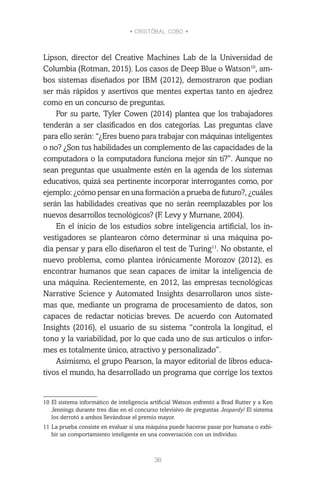 • CRISTÓBAL COBO •
38
Lipson, director del Creative Machines Lab de la Universidad de
Columbia (Rotman, 2015). Los casos de Deep Blue o Watson10
, am-
bos sistemas diseñados por IBM (2012), demostraron que podían
ser más rápidos y asertivos que mentes expertas tanto en ajedrez
como en un concurso de preguntas.
Por su parte, Tyler Cowen (2014) plantea que los trabajadores
tenderán a ser clasificados en dos categorías. Las preguntas clave
para ello serán: “¿Eres bueno para trabajar con máquinas inteligentes
o no? ¿Son tus habilidades un complemento de las capacidades de la
computadora o la computadora funciona mejor sin ti?”. Aunque no
sean preguntas que usualmente estén en la agenda de los sistemas
educativos, quizá sea pertinente incorporar interrogantes como, por
ejemplo: ¿cómo pensar en una formación a prueba de futuro?, ¿cuáles
serán las habilidades creativas que no serán reemplazables por los
nuevos desarrollos tecnológicos? (F. Levy y Murnane, 2004).
En el inicio de los estudios sobre inteligencia artificial, los in-
vestigadores se plantearon cómo determinar si una máquina po-
día pensar y para ello diseñaron el test de Turing11
. No obstante, el
nuevo problema, como plantea irónicamente Morozov (2012), es
encontrar humanos que sean capaces de imitar la inteligencia de
una máquina. Recientemente, en 2012, las empresas tecnológicas
Narrative Science y Automated Insights desarrollaron unos siste-
mas que, mediante un programa de procesamiento de datos, son
capaces de redactar noticias breves. De acuerdo con Automated
Insights (2016), el usuario de su sistema “controla la longitud, el
tono y la variabilidad, por lo que cada uno de sus artículos o infor-
mes es totalmente único, atractivo y personalizado”.
Asimismo, el grupo Pearson, la mayor editorial de libros educa-
tivos el mundo, ha desarrollado un programa que corrige los textos
10	El sistema informático de inteligencia artificial Watson enfrentó a Brad Rutter y a Ken
Jennings durante tres días en el concurso televisivo de preguntas Jeopardy! El sistema
los derrotó a ambos llevándose el premio mayor.
11	La prueba consiste en evaluar si una máquina puede hacerse pasar por humana o exhi-
bir un comportamiento inteligente en una conversación con un individuo.
 