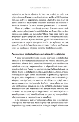 • LA INNOVACIÓN PENDIENTE •
39
redactados por los estudiantes, sin importar su nivel, su estilo o su
género literario. Otra empresa de este sector McGraw-Hill Education
comenzó a ofrecer un programa capaz de administrar más de un mi-
llón de exámenes anualmente, con lo que busca que los docentes se
libren de las cientos de horas anuales que dedican a la corrección.
Ahora, si proliferan este tipo de sistemas de escritura automati-
zada, ¿no surgirá entonces la posibilidad de que los medios escritos
cuenten con redactores autómatas? Hasta hace poco habría sido
impensable que un programa pudiese tener desempeños similares a
los de una persona. A partir de ahora, ¿qué habilidades de escritura
esperaremos de las personas que no puedan ser replicadas por má-
quinas? Lejos de la futurología, esta pregunta nos lleva a reflexionar
sobre las habilidades críticas a fomentar desde la educación.
Adaptación y contextualización de dispositivos digitales
A pesar del creciente interés con que diferentes sociedades han
adoptado el modelo tecnodesarrollista en sus políticas educativas, este
entusiasmo, además de las sustantivas inversiones, solo ha sido acom-
pañado de una mayor dependencia en la adquisición de insumos tec-
nológicos foráneos. Y cada vez más tecnología móvil inunda la vida co-
tidiana de una sociedad protecnológica, pero el diseño, testeo, armado
y empaquetado sigue siendo desarrollado en puntos muy específicos
del globo, salvo excepciones. La creciente incorporación de tecnología
aún parece arraigada en una suerte de colonialismo tecnológico en el
que se consume tecnología creada, diseñada y desarrollada por otros.
Este planteamiento no sugiere que todas las tecnologías que se utilizan
deban ser locales y no extranjeras. Sería francamente un retroceso pen-
sar en ello. No obstante, hay un riesgo latente tanto en la dependencia
tecnológica como en la subutilización de los talentos y las capacidades
relacionadas con la creación de nueva tecnología.
Si las sociedades que hoy están expuestas a esta tecnología no
son capaces de ir más allá de la adaptación y contextualización de
dispositivos digitales foráneos, existe el riesgo de seguir alimentando
 