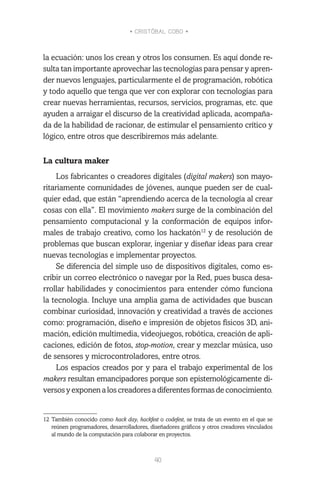 • CRISTÓBAL COBO •
40
la ecuación: unos los crean y otros los consumen. Es aquí donde re-
sulta tan importante aprovechar las tecnologías para pensar y apren-
der nuevos lenguajes, particularmente el de programación, robótica
y todo aquello que tenga que ver con explorar con tecnologías para
crear nuevas herramientas, recursos, servicios, programas, etc. que
ayuden a arraigar el discurso de la creatividad aplicada, acompaña-
da de la habilidad de racionar, de estimular el pensamiento crítico y
lógico, entre otros que describiremos más adelante.
La cultura maker
Los fabricantes o creadores digitales (digital makers) son mayo-
ritariamente comunidades de jóvenes, aunque pueden ser de cual-
quier edad, que están “aprendiendo acerca de la tecnología al crear
cosas con ella”. El movimiento makers surge de la combinación del
pensamiento computacional y la conformación de equipos infor-
males de trabajo creativo, como los hackatón12
y de resolución de
problemas que buscan explorar, ingeniar y diseñar ideas para crear
nuevas tecnologías e implementar proyectos.
Se diferencia del simple uso de dispositivos digitales, como es-
cribir un correo electrónico o navegar por la Red, pues busca desa-
rrollar habilidades y conocimientos para entender cómo funciona
la tecnología. Incluye una amplia gama de actividades que buscan
combinar curiosidad, innovación y creatividad a través de acciones
como: programación, diseño e impresión de objetos físicos 3D, ani-
mación, edición multimedia, videojuegos, robótica, creación de apli-
caciones, edición de fotos, stop-motion, crear y mezclar música, uso
de sensores y microcontroladores, entre otros.
Los espacios creados por y para el trabajo experimental de los
makers resultan emancipadores porque son epistemológicamente di-
versosyexponenaloscreadoresadiferentesformasdeconocimiento.
12	También conocido como hack day, hackfest o codefest, se trata de un evento en el que se
reúnen programadores, desarrolladores, diseñadores gráficos y otros creadores vinculados
al mundo de la computación para colaborar en proyectos.
 