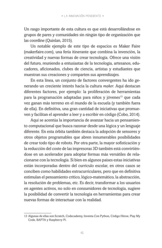 • LA INNOVACIÓN PENDIENTE •
41
Un rasgo importante de esta cultura es que está desarrollándose en
grupos de pares y comunidades sin ningún tipo de organización que
las coordine (Quinlan, 2015).
Un notable ejemplo de este tipo de espacios es Maker Faire
(makerfaire.com), una feria itinerante que combina la invención, la
creatividad y nuevas formas de crear tecnología. Ofrece una visión
del futuro, reuniendo a entusiastas de la tecnología, artesanos, edu-
cadores, aficionados, clubes de ciencia, artistas y estudiantes que
muestran sus creaciones y comparten sus aprendizajes.
En esta línea, un conjunto de factores convergentes ha ido ge-
nerando un creciente interés hacia la cultura maker. Aquí destacan
diferentes factores, por ejemplo: la proliferación de herramientas
para la programación adaptadas para niños y jóvenes13
que cada
vez ganan más terreno en el mundo de la escuela (y también fuera
de ella). En definitiva, una gran cantidad de iniciativas que promue-
ven y facilitan el aprender a leer y a escribir en código (Cobo, 2014).
Aquí se acentúa la importancia de avanzar hacia un pensamien-
to computacional que busca razonar desde una lógica y un lenguaje
diferente. En esta órbita también destaca la adopción de sensores y
otros objetos programables que abren innumerables posibilidades
de crear todo tipo de robots. Por otra parte, la mayor sofisticación y
la reducción del coste de las impresoras 3D también está convirtién-
dose en un acelerador para adoptar formas más versátiles de rela-
cionarse con la tecnología. Si bien en algunos países estas iniciativas
están incorporadas dentro del currículo escolar, en otros casos se
conciben como habilidades extracurriculares, pero que en definitiva
estimulan el pensamiento crítico, lógico-matemático, la abstracción,
la resolución de problemas, etc. Es decir, transformar a los usuarios
en agentes activos, no solo en consumidores de tecnología, sugiere
la posibilidad de convertir la tecnología en herramientas para crear
nuevas formas de interactuar con la realidad.
13	Algunas de ellas son Scratch, Codecademy, Inventa Con Python, Código Héroe, Play My
Code, BAFTA y Raspberry Pi.
 