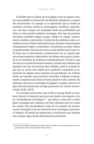 • CRISTÓBAL COBO •
42
El desafío está en utilizar las tecnologías como un espacio crea-
tivo que posibilite la interacción de diferentes disciplinas y campos
del conocimiento. Un ejemplo es la exploración que se realiza en
contextos escolares donde las interrogantes científicas, matemáti-
cas o de otros campos son analizados desde las posibilidades que
ofrece la intervención mediante tecnología. Este tipo de prácticas
educativas posibilita integrar juegos, trabajo en equipo, raciona-
miento científico, exploración y resolución de problemas reales o si-
mulados (como si fuesen laboratorios) que articulan el pensamiento
computacional, lógico y matemático con prácticas sociales, lúdicas
y experimentales. Este proceso tecno-social también tiene como va-
lor hacer que el pensamiento computacional sea un soporte para
actuar bajo esquemas colaborativos, de trabajo entre pares y centra-
do en la resolución de problemas transdisciplinares. Si bien lo aquí
descrito no es particularmente novedoso, porque hay contextos que
impulsan este tipo de prácticas hace décadas, quizá la novedad es
que hoy un sector más amplio de la población comprende la im-
portancia de adoptar estos contextos de aprendizajes. En el Reino
Unido, por ejemplo, estas prácticas orientadas a impulsar el pensa-
miento computacional existen al menos desde los años ochenta. Sin
embargo, entonces la tecnología no jugaban un papel central en el
plan curricular puesto que era algo puramente de carácter extracu-
rricular (Cobo, 2014).
Un concepto provocativo, que si bien se recoge desde un esce-
nario distinto al expuesto aquí pero que resulta convergente, es el
de “desobediencia tecnológica14
”, que refiere a intervenir y mani-
pular tecnología para utilizarla con fines distintos para los cuales
fue creada. Esta desobediencia surge de un contexto de escasez,
acceso restringido y de una infraestructura tecnológica sumamen-
te limitada. El sentido de exploración y reutilización que sustenta
este enfoque sigue siendo absolutamente pertinente.
14	Con este concepto el diseñador Ernesto Oroza se refiere a la reinvención de la tecnolo-
gía llevada a cabo por los cubanos (Abad, 2014).
 