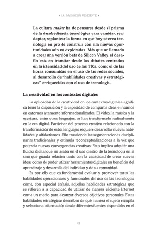 • LA INNOVACIÓN PENDIENTE •
43
La cultura maker ha de pensarse desde el prisma
de la desobediencia tecnológica para cambiar, rea-
daptar, replantear la forma en que hoy se crea tec-
nología en pro de construir con ella nuevas opor-
tunidades aún no exploradas. Más que un llamado
a crear una versión beta de Silicon Valley, el desa-
fío está en transitar desde los debates centrados
en la intensidad del uso de las TICs, como el de las
horas consumidas en el uso de las redes sociales,
al desarrollo de “habilidades creativas y estratégi-
cas” enriquecidas con el uso de tecnología.
La creatividad en los contextos digitales
La aplicación de la creatividad en los contextos digitales signifi-
ca tener la disposición y la capacidad de compartir ideas e insumos
en entornos altamente informacionalizados. El video, la música y la
escritura, entre otros lenguajes, se han transformado radicalmente
en la era digital. Participar del proceso creativo relacionado con la
transformación de estos lenguajes requiere desarrollar nuevas habi-
lidades y alfabetismos. Ello trasciende las segmentaciones discipli-
narias tradicionales y estimula reconceptualizaciones a la vez que
potencia nuevas convergencias creativas. Esto implica adquirir una
fluidez digital que no acaba en el uso diestro de la tecnología en sí
sino que guarda relación tanto con la capacidad de crear nuevas
ideas como de poder utilizar herramientas digitales en beneficio del
aprendizaje y desarrollo del individuo y de su comunidad.
Es por ello que es fundamental evaluar y promover tanto las
habilidades operacionales y funcionales del uso de las tecnologías
como, con especial énfasis, aquellas habilidades estratégicas que
se refieren a la capacidad de utilizar de manera eficiente Internet
como un medio para alcanzar diversos objetivos personales. Estas
habilidades estratégicas describen de qué manera el sujeto recopila
y selecciona información desde diferentes fuentes disponibles en el
 