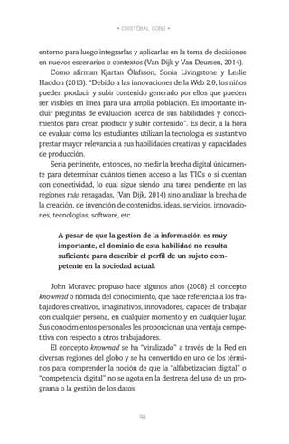 • CRISTÓBAL COBO •
44
entorno para luego integrarlas y aplicarlas en la toma de decisiones
en nuevos escenarios o contextos (Van Dijk y Van Deursen, 2014).
Como afirman Kjartan Ólafsson, Sonia Livingstone y Leslie
Haddon (2013): “Debido a las innovaciones de la Web 2.0, los niños
pueden producir y subir contenido generado por ellos que pueden
ser visibles en línea para una amplia población. Es importante in-
cluir preguntas de evaluación acerca de sus habilidades y conoci-
mientos para crear, producir y subir contenido”. Es decir, a la hora
de evaluar cómo los estudiantes utilizan la tecnología es sustantivo
prestar mayor relevancia a sus habilidades creativas y capacidades
de producción.
Sería pertinente, entonces, no medir la brecha digital únicamen-
te para determinar cuántos tienen acceso a las TICs o si cuentan
con conectividad, lo cual sigue siendo una tarea pendiente en las
regiones más rezagadas, (Van Dijk, 2014) sino analizar la brecha de
la creación, de invención de contenidos, ideas, servicios, innovacio-
nes, tecnologías, software, etc.
A pesar de que la gestión de la información es muy
importante, el dominio de esta habilidad no resulta
suficiente para describir el perfil de un sujeto com-
petente en la sociedad actual.
John Moravec propuso hace algunos años (2008) el concepto
knowmad o nómada del conocimiento, que hace referencia a los tra-
bajadores creativos, imaginativos, innovadores, capaces de trabajar
con cualquier persona, en cualquier momento y en cualquier lugar.
Sus conocimientos personales les proporcionan una ventaja compe-
titiva con respecto a otros trabajadores.
El concepto knowmad se ha “viralizado” a través de la Red en
diversas regiones del globo y se ha convertido en uno de los térmi-
nos para comprender la noción de que la “alfabetización digital” o
“competencia digital” no se agota en la destreza del uso de un pro-
grama o la gestión de los datos.
 