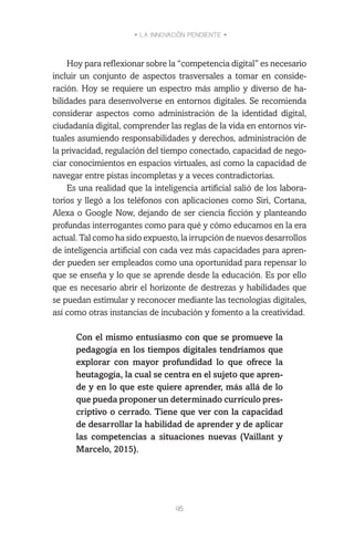 • LA INNOVACIÓN PENDIENTE •
45
Hoy para reflexionar sobre la “competencia digital” es necesario
incluir un conjunto de aspectos trasversales a tomar en conside-
ración. Hoy se requiere un espectro más amplio y diverso de ha-
bilidades para desenvolverse en entornos digitales. Se recomienda
considerar aspectos como administración de la identidad digital,
ciudadanía digital, comprender las reglas de la vida en entornos vir-
tuales asumiendo responsabilidades y derechos, administración de
la privacidad, regulación del tiempo conectado, capacidad de nego-
ciar conocimientos en espacios virtuales, así como la capacidad de
navegar entre pistas incompletas y a veces contradictorias.
Es una realidad que la inteligencia artificial salió de los labora-
torios y llegó a los teléfonos con aplicaciones como Siri, Cortana,
Alexa o Google Now, dejando de ser ciencia ficción y planteando
profundas interrogantes como para qué y cómo educamos en la era
actual. Tal como ha sido expuesto, la irrupción de nuevos desarrollos
de inteligencia artificial con cada vez más capacidades para apren-
der pueden ser empleados como una oportunidad para repensar lo
que se enseña y lo que se aprende desde la educación. Es por ello
que es necesario abrir el horizonte de destrezas y habilidades que
se puedan estimular y reconocer mediante las tecnologías digitales,
así como otras instancias de incubación y fomento a la creatividad.
Con el mismo entusiasmo con que se promueve la
pedagogía en los tiempos digitales tendríamos que
explorar con mayor profundidad lo que ofrece la
heutagogía, la cual se centra en el sujeto que apren-
de y en lo que este quiere aprender, más allá de lo
que pueda proponer un determinado currículo pres-
criptivo o cerrado. Tiene que ver con la capacidad
de desarrollar la habilidad de aprender y de aplicar
las competencias a situaciones nuevas (Vaillant y
Marcelo, 2015).
 