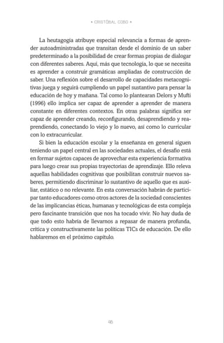 • CRISTÓBAL COBO •
46
La heutagogía atribuye especial relevancia a formas de apren-
der autoadministradas que transitan desde el dominio de un saber
predeterminado a la posibilidad de crear formas propias de dialogar
con diferentes saberes. Aquí, más que tecnología, lo que se necesita
es aprender a construir gramáticas ampliadas de construcción de
saber. Una reflexión sobre el desarrollo de capacidades metacogni-
tivas juega y seguirá cumpliendo un papel sustantivo para pensar la
educación de hoy y mañana. Tal como lo plantearan Delors y Mufti
(1996) ello implica ser capaz de aprender a aprender de manera
constante en diferentes contextos. En otras palabras significa ser
capaz de aprender creando, reconfigurando, desaprendiendo y rea-
prendiendo, conectando lo viejo y lo nuevo, así como lo curricular
con lo extracurricular.
Si bien la educación escolar y la enseñanza en general siguen
teniendo un papel central en las sociedades actuales, el desafío está
en formar sujetos capaces de aprovechar esta experiencia formativa
para luego crear sus propias trayectorias de aprendizaje. Ello releva
aquellas habilidades cognitivas que posibilitan construir nuevos sa-
beres, permitiendo discriminar lo sustantivo de aquello que es auxi-
liar, estático o no relevante. En esta conversación habrán de partici-
par tanto educadores como otros actores de la sociedad conscientes
de las implicancias éticas, humanas y tecnológicas de esta compleja
pero fascinante transición que nos ha tocado vivir. No hay duda de
que todo esto habría de llevarnos a repasar de manera profunda,
crítica y constructivamente las políticas TICs de educación. De ello
hablaremos en el próximo capítulo.
 