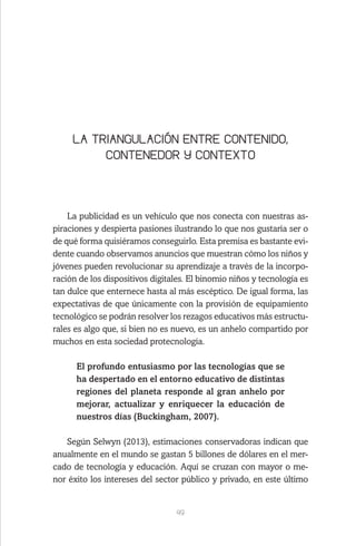 49
LA TRIANGULACIÓN ENTRE CONTENIDO,
CONTENEDOR Y CONTEXTO
La publicidad es un vehículo que nos conecta con nuestras as-
piraciones y despierta pasiones ilustrando lo que nos gustaría ser o
de qué forma quisiéramos conseguirlo. Esta premisa es bastante evi-
dente cuando observamos anuncios que muestran cómo los niños y
jóvenes pueden revolucionar su aprendizaje a través de la incorpo-
ración de los dispositivos digitales. El binomio niños y tecnología es
tan dulce que enternece hasta al más escéptico. De igual forma, las
expectativas de que únicamente con la provisión de equipamiento
tecnológico se podrán resolver los rezagos educativos más estructu-
rales es algo que, si bien no es nuevo, es un anhelo compartido por
muchos en esta sociedad protecnología.
El profundo entusiasmo por las tecnologías que se
ha despertado en el entorno educativo de distintas
regiones del planeta responde al gran anhelo por
mejorar, actualizar y enriquecer la educación de
nuestros días (Buckingham, 2007).
Según Selwyn (2013), estimaciones conservadoras indican que
anualmente en el mundo se gastan 5 billones de dólares en el mer-
cado de tecnología y educación. Aquí se cruzan con mayor o me-
nor éxito los intereses del sector público y privado, en este último
 
