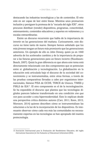 • CRISTÓBAL COBO •
50
destacando las industrias tecnológicas y las de contenidos. El reto
está en ser capaz de leer entre líneas. Mientras unos promueven
inclusión y persiguen la promesa de la “escuela del siglo XXI”, otros
procuran distribuir (vender) dispositivos, programas, conectividad,
entrenamiento, contenidos educativos y soportes en volúmenes y a
escalas extraordinarias.
Existe un discurso recurrente que habla de la importancia de
invertir en las generaciones del mañana. Curiosamente, este dis-
curso no tiene tanto de nuevo. Siempre hemos anhelado que los
más jóvenes tengan un futuro más promisorio que las generaciones
anteriores. Un ejemplo de ello es John Dewey, quien ya en 1940
advertía de los acelerados cambios y de la importancia de prepa-
rar a las futuras generaciones para un futuro incierto (Nussbaum-
Beach, 2007). Quizá la gran diferencia es que ahora este tema está
directamente relacionado con dos componentes que se potencian
entre sí: globalización y tecnologización. La globalización en la
educación está articulada bajo el discurso de la sociedad del co-
nocimiento y se instrumentaliza, entre otras formas, a través de
las pruebas comparativas llevadas a cabo por organismos inter-
nacionales, llámese PISA de OCDE, TERCE de Unesco, TIMSS y
PIRLS de IEA15
. El otro componente es el de la tecnologización.
Se ha expandido el discurso que plantea que las tecnologías di-
gitales parecen haberse transformado en una condición sine qua
non para acceder a esta hipermodernidad. Esto lo explican desde
una perspectiva crítica distintos autores (Carr, 2011; Keen, 2015;
Morozov, 2014) quienes describen cómo se instrumentalizan las
soluciones a la luz de la incorporación de los dispositivos. Es inte-
resante observar cómo cada vez más las comunidades no necesa-
riamente expertas en las tecnologías se han apropiado del mantra
protecnología.
15	Asociación Internacional para la Evaluación del Rendimiento Educativo, del inglés
International Association for the Evaluation of Educational Achievement (IEA).
 