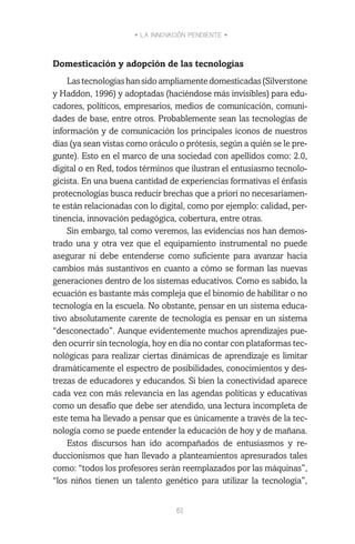 • LA INNOVACIÓN PENDIENTE •
51
Domesticación y adopción de las tecnologías
Lastecnologíashansidoampliamentedomesticadas(Silverstone
y Haddon, 1996) y adoptadas (haciéndose más invisibles) para edu-
cadores, políticos, empresarios, medios de comunicación, comuni-
dades de base, entre otros. Probablemente sean las tecnologías de
información y de comunicación los principales íconos de nuestros
días (ya sean vistas como oráculo o prótesis, según a quién se le pre-
gunte). Esto en el marco de una sociedad con apellidos como: 2.0,
digital o en Red, todos términos que ilustran el entusiasmo tecnolo-
gicista. En una buena cantidad de experiencias formativas el énfasis
protecnologías busca reducir brechas que a priori no necesariamen-
te están relacionadas con lo digital, como por ejemplo: calidad, per-
tinencia, innovación pedagógica, cobertura, entre otras.
Sin embargo, tal como veremos, las evidencias nos han demos-
trado una y otra vez que el equipamiento instrumental no puede
asegurar ni debe entenderse como suficiente para avanzar hacia
cambios más sustantivos en cuanto a cómo se forman las nuevas
generaciones dentro de los sistemas educativos. Como es sabido, la
ecuación es bastante más compleja que el binomio de habilitar o no
tecnología en la escuela. No obstante, pensar en un sistema educa-
tivo absolutamente carente de tecnología es pensar en un sistema
“desconectado”. Aunque evidentemente muchos aprendizajes pue-
den ocurrir sin tecnología, hoy en día no contar con plataformas tec-
nológicas para realizar ciertas dinámicas de aprendizaje es limitar
dramáticamente el espectro de posibilidades, conocimientos y des-
trezas de educadores y educandos. Si bien la conectividad aparece
cada vez con más relevancia en las agendas políticas y educativas
como un desafío que debe ser atendido, una lectura incompleta de
este tema ha llevado a pensar que es únicamente a través de la tec-
nología como se puede entender la educación de hoy y de mañana.
Estos discursos han ido acompañados de entusiasmos y re-
duccionismos que han llevado a planteamientos apresurados tales
como: “todos los profesores serán reemplazados por las máquinas”,
“los niños tienen un talento genético para utilizar la tecnología”,
 