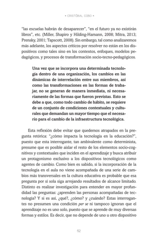 • CRISTÓBAL COBO •
52
“las escuelas habrán de desaparecer”, “en el futuro ya no existirán
libros”, etc. (Miller, Shapiro y Hilding-Hamann, 2008; Mitra, 2013;
Prensky, 2001; Tapscott, 2008). Sin embargo, tal como analizaremos
más adelante, los aspectos críticos por resolver no están en los dis-
positivos como tales sino en los contextos, enfoques, modelos pe-
dagógicos, y procesos de transformación socio-tecno-pedagógicos.
Una vez que se incorpora una determinada tecnolo-
gía dentro de una organización, los cambios en las
dinámicas de interrelación entre sus miembros, así
como las transformaciones en las formas de traba-
jar, no se generan de manera inmediata, ni necesa-
riamente de las formas que fueron previstas. Esto se
debe a que, como todo cambio de hábito, se requiere
de un conjunto de condiciones contextuales y cultu-
rales que demandan un mayor tiempo que el necesa-
rio para el cambio de la infraestructura tecnológica.
Esta reflexión debe evitar que quedemos atrapados en la pre-
gunta retórica: “¿cómo impacta la tecnología en la educación?”,
puesto que esta interrogante, tan ambivalente como determinista,
presume que es posible aislar el resto de los elementos socio-cog-
nitivos y contextuales que inciden en el aprendizaje y busca atribuir
un protagonismo exclusivo a los dispositivos tecnológicos como
agentes de cambio. Como bien es sabido, si la incorporación de la
tecnología en el aula no viene acompañada de una serie de cam-
bios más transversales en la cultura educativa es probable que esa
pregunta por sí sola siga arrojando resultados de alcance limitado.
Distinto es realizar investigación para entender en mayor profun-
didad las preguntas: ¿aprenden las personas acompañadas de tec-
nología? Y si es así, ¿qué?, ¿cómo? y ¿cuándo? Estas interrogan-
tes no presumen una condición per se ni tampoco ignoran que el
aprendizaje no es uno solo, puesto que se aprende de muy diversas
formas y estilos. Es decir, que no depende de uno u otro dispositivo
 