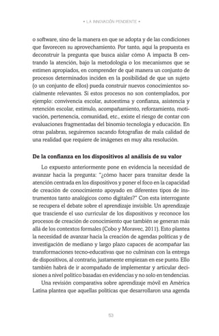 • LA INNOVACIÓN PENDIENTE •
53
o software, sino de la manera en que se adopta y de las condiciones
que favorecen su aprovechamiento. Por tanto, aquí la propuesta es
deconstruir la pregunta que busca aislar cómo A impacta B cen-
trando la atención, bajo la metodología o los mecanismos que se
estimen apropiados, en comprender de qué manera un conjunto de
procesos determinados inciden en la posibilidad de que un sujeto
(o un conjunto de ellos) pueda construir nuevos conocimientos so-
cialmente relevantes. Si estos procesos no son contemplados, por
ejemplo: convivencia escolar, autoestima y confianza, asistencia y
retención escolar, estímulo, acompañamiento, reforzamiento, moti-
vación, pertenencia, comunidad, etc., existe el riesgo de contar con
evaluaciones fragmentadas del binomio tecnología y educación. En
otras palabras, seguiremos sacando fotografías de mala calidad de
una realidad que requiere de imágenes en muy alta resolución.
De la confianza en los dispositivos al análisis de su valor
Lo expuesto anteriormente pone en evidencia la necesidad de
avanzar hacia la pregunta: “¿cómo hacer para transitar desde la
atención centrada en los dispositivos y poner el foco en la capacidad
de creación de conocimiento apoyado en diferentes tipos de ins-
trumentos tanto analógicos como digitales?” Con esta interrogante
se recupera el debate sobre el aprendizaje invisible. Un aprendizaje
que trasciende el uso curricular de los dispositivos y reconoce los
procesos de creación de conocimiento que también se generan más
allá de los contextos formales (Cobo y Moravec, 2011). Esto plantea
la necesidad de avanzar hacia la creación de agendas políticas y de
investigación de mediano y largo plazo capaces de acompañar las
transformaciones tecno-educativas que no culminan con la entrega
de dispositivos, al contrario, justamente empiezan en ese punto. Ello
también habrá de ir acompañado de implementar y articular deci-
siones a nivel político basadas en evidencias y no solo en tendencias.
Una revisión comparativa sobre aprendizaje móvil en América
Latina plantea que aquellas políticas que desarrollaron una agenda
 