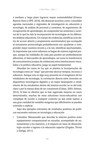 • CRISTÓBAL COBO •
54
a mediano y largo plazo lograron mayor sustentabilidad (Unesco
Buenos Aires y IIPE, 2016). Ahí destacan acciones como: consolidar
agendas nacionales y regionales de investigación en educación y
tecnología, de análisis de procesos y contextos, de seguimiento, de
recuperación de aprendizajes, de comprender las omisiones y acier-
tos de lo que ha sido la incorporación de tecnologías en los diferen-
tes ámbitos educativos. Un cuerpo de evidencias científicas (con da-
tos de acceso abierto y propiamente anonimizados) que acompañe
el entusiasmo protecnología probablemente nos ayudarían a com-
prender mejor nuestros errores y, a la vez, identificar oportunidades.
Es importante que estos esfuerzos se hagan de manera regional por-
que, aunque las realidades de cada país pueden ser profundamente
diferentes, el intercambio de aprendizajes, así como la transferencia
de conocimientos (corpus de evidencias) entre interlocutores vincu-
lados a la política educativa, juega un papel fundamental.
Abundan los casos en los que se plantea la incorporación de
tecnología como un “atajo” que permite ahorrar tiempos, recursos o
esfuerzos. Aunque esto es algo muy presente en el imaginario de los
vendedores de tecnología, la correlación directa entre inversión en
dispositivos tecnológicos digitales y un mejor desempeño o rendi-
miento de los estudiantes dentro del sistema escolar no es del todo
clara o por lo menos dista de ser consistente (Cuban, 2003; Selwyn,
2013). Si bien es efectivo que se han registrado mejoras en casos
determinados, muchas de estas soluciones tecno-educativas son
complejas de escalar a cualquier contexto ya que están sujetas a
una gran cantidad de variables exógenas que difícilmente se pueden
controlar o replicar.
Aquí dos ejemplos relevantes de resultados positivos de políti-
cas nacionales exitosas en tecnología y educación:
•	 Colombia: Metaestudio que describe la relación positiva entre
equipamiento computacional en escuelas, acompañado de en-
trenamiento a los maestros, y el impacto en tasas de deserción,
logro escolar e ingreso a la educación superior (Orgales, Torres
y Zúñiga, 2011).
 