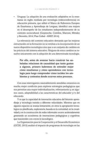 • LA INNOVACIÓN PENDIENTE •
55
•	 Uruguay. La adopción de una evaluación adaptativa en la ense-
ñanza en inglés mediada por tecnología (videoconferencia) en
educación primaria, que utilizó el Marco de Referencia Europeo
de Enseñanza y Aprendizaje de Lenguas, identificó una mejora
en el desempeño de los estudiantes independientemente de su
contexto sociocultural. (Goyeneche, Coimbra, Marconi, Méndez
y Brovetto, 2014; Plan Ceibal - ANEP, 2014).
La relevancia del contexto educativo demanda que las mejoras
estructurales en la formación no se remitan a la incorporación de un
nuevo dispositivo tecnológico sino que a un conjunto de cambios en
las prácticas del sistema educativo. Ninguno de estos cambios se re-
suelve únicamente con la adopción de una determinada tecnología.
Por ello, antes de avanzar hacia construir las an-
heladas relaciones de causalidad que tanto gustan
a algunos, primero habremos de entender mejor
cómo enseñamos y cómo aprendemos con tecno-
logía para luego comprender cómo inciden los am-
bientes y contextos donde ocurren estos procesos.
Con esas interrogantes razonablemente atendidas estaremos en
mucho mejor condición para explorar estrategias pedagógicas que
nos permitan una mayor individualización, reforzamiento y, en algu-
nos casos, adaptabilidad a las características del educador y/o del
educando.
Y es que la capacidad de innovación educativa del binomio apren-
dizaje y tecnología transita a diferente velocidades. Mientras que en
algunos espacios se avanza lentamente, en otros la apropiación tecno-
lógica no planificada, exploratoria, basada en la curiosidad, en la creati-
vidad y en la construcción de redes informales ocurre aceleradamente
generando un ecosistema de innovaciones pedagógicas y cognitivas
que trascienden con creces lo tecnológico.
La Organización para la Cooperación y el Desarrollo Económico
(OCDE, 2015) analizó el impacto de programas de tecnología en las
 