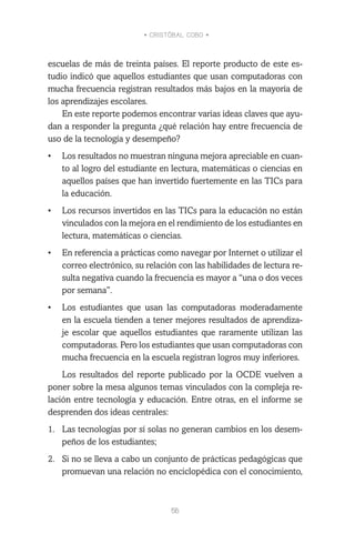 • CRISTÓBAL COBO •
56
escuelas de más de treinta países. El reporte producto de este es-
tudio indicó que aquellos estudiantes que usan computadoras con
mucha frecuencia registran resultados más bajos en la mayoría de
los aprendizajes escolares.
En este reporte podemos encontrar varias ideas claves que ayu-
dan a responder la pregunta ¿qué relación hay entre frecuencia de
uso de la tecnología y desempeño?
•	 Los resultados no muestran ninguna mejora apreciable en cuan-
to al logro del estudiante en lectura, matemáticas o ciencias en
aquellos países que han invertido fuertemente en las TICs para
la educación.
•	 Los recursos invertidos en las TICs para la educación no están
vinculados con la mejora en el rendimiento de los estudiantes en
lectura, matemáticas o ciencias.
•	 En referencia a prácticas como navegar por Internet o utilizar el
correo electrónico, su relación con las habilidades de lectura re-
sulta negativa cuando la frecuencia es mayor a “una o dos veces
por semana”.
•	 Los estudiantes que usan las computadoras moderadamente
en la escuela tienden a tener mejores resultados de aprendiza-
je escolar que aquellos estudiantes que raramente utilizan las
computadoras. Pero los estudiantes que usan computadoras con
mucha frecuencia en la escuela registran logros muy inferiores.
Los resultados del reporte publicado por la OCDE vuelven a
poner sobre la mesa algunos temas vinculados con la compleja re-
lación entre tecnología y educación. Entre otras, en el informe se
desprenden dos ideas centrales:
1.	 Las tecnologías por sí solas no generan cambios en los desem-
peños de los estudiantes;
2.	 Si no se lleva a cabo un conjunto de prácticas pedagógicas que
promuevan una relación no enciclopédica con el conocimiento,
 