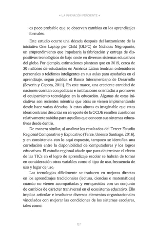 • LA INNOVACIÓN PENDIENTE •
57
es poco probable que se observen cambios en los aprendizajes
formales.
Este estudio ocurre una década después del lanzamiento de la
iniciativa One Laptop per Child (OLPC) de Nicholas Negroponte,
un emprendimiento que impulsaría la fabricación y entrega de dis-
positivos tecnológicos de bajo coste en diversos sistemas educativos
del globo. Por ejemplo, estimaciones plantean que en 2015, cerca de
30 millones de estudiantes en América Latina tendrían ordenadores
personales o teléfonos inteligentes en sus aulas para ayudarles en el
aprendizaje, según publica el Banco Interamericano de Desarrollo
(Severin y Capota, 2011). En este marco, una creciente cantidad de
naciones cuentan con políticas e instituciones orientadas a promover
el equipamiento tecnológico en la educación. Algunas de estas ini-
ciativas son recientes mientras que otras se vienen implementando
desde hace varias décadas. A estas alturas es imaginable que estas
ideas centrales descritas en el reporte de la OCDE resulten cuestiones
relativamente sabidas para aquellos que conocen sus sistemas educa-
tivos desde dentro.
De manera similar, al analizar los resultados del Tercer Estudio
Regional Comparativo y Explicativo (Terce, Unesco Santiago, 2016),
y en consistencia con lo aquí expuesto, tampoco se identifica una
correlación entre la disponibilidad de computadores y los logros
educativos. El estudio regional añade que para determinar el efecto
de las TICs en el logro de aprendizaje escolar se habrán de tomar
en consideración otras variables como el tipo de uso, frecuencia de
uso y lugar de uso.
Las tecnologías difícilmente se traducen en mejoras directas
en los aprendizajes tradicionales (lectura, ciencias o matemáticas)
cuando no vienen acompañadas y enriquecidas con un conjunto
de cambios de carácter transversal en el ecosistema educativo. Ello
implica articular e involucrar diversos elementos organizacionales
vinculados con mejorar las condiciones de los sistemas escolares,
tales como:
 