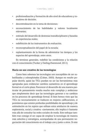 • CRISTÓBAL COBO •
58
•	 profesionalización y formación de alto nivel de educadores y to-
madores de decisión;
•	 descentralización en la toma de decisiones;
•	 reconocimiento de las habilidades y valores localmente
relevantes;
•	 estímulo del desarrollo de destrezas transdisciplinares y basadas
en experiencias reales;
•	 redefinición de los instrumentos de evaluación;
•	 reconceptualización del papel de la escuela;
•	 replanteamiento de la forma de administrar los tiempos y los
espacios del aprendizaje, entre otros.
En términos generales, redefinir las condiciones y la relación
con el conocimiento (Tucker y Darling-Hammond, 2011).
Hacia un uso creativo de las tecnologías
Como bien sabemos las tecnologías son susceptibles de ser su-
butilizadas y subexplotadas (Cuban, 2003). Aunque no resulte po-
pular decirlo, quizá las TICs puedan no ser las herramientas más
apropiadas para evidenciar cambios sustantivos en el aprendizaje
formal en el corto plazo. Favorecer el desarrollo de una manera par-
ticular de pensamiento resulta mucho más complejo y ambicioso
que simplemente decir que las tecnologías generan o no cambios
en los procesos de aprendizaje formal. Si bien hemos visto que las
TICs no necesariamente se traducen en mejores calificaciones, sí
postulamos que existen profundas posibilidades de aprendizaje y de
estimulación en los sujetos que utilizan estos artefactos de manera
exploratoria, social y creativa –ciertamente, ello implica ir bastante
más allá de consultar las redes sociales de moda. Este enfoque tam-
bién trae consigo el ser capaz de emplear la tecnología de manera
más selectiva y estratégica, acompañadas de una permanente ne-
gociación del conocimiento en el trabajo con y junto a otros. Si este
 