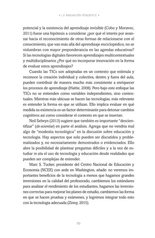 • LA INNOVACIÓN PENDIENTE •
59
potencial y la existencia del aprendizaje invisible (Cobo y Moravec,
2011) fuese una hipótesis a considerar ¿por qué el interés por avan-
zar hacia el reconocimiento de otras formas de relacionarse con el
conocimiento, que van más allá del aprendizaje enciclopédico, no se
vislumbran con mayor preponderancia en las agendas educativas?
Si las tecnologías digitales favorecen aprendizajes multicontextuales
y multidisciplinarios ¿Por qué no incorporar innovación en la forma
de evaluar estos aprendizajes?
Cuando las TICs son adoptadas en un contexto que estimula y
reconoce la creación individual y colectiva, dentro y fuera del aula,
pueden contribuir de manera mucho más consistente a enriquecer
los procesos de aprendizaje (Hattie, 2008). Pero bajo este enfoque las
TICs no se entienden como variables independientes, sino contex-
tuales. Mientras más ubicuas se hacen las tecnologías, más relevante
es entender la forma en que se utilizan. Ello implica evaluar en qué
medida su existencia es un factor determinante para detonar cambios
cognitivos así como considerar el contexto en que se insertan.
Neil Selwyn (2013) sugiere que también es importante “descien-
tifizar” (de-scientise) en parte el análisis. Agrega que no vendría mal
algo de “modestia tecnológica” en la discusión sobre educación y
tecnología. Hay aspectos que solo pueden ser discutidos y proble-
matizados y, no necesariamente demostrados o evidenciados. Ello
abre la posibilidad de plantear preguntas difíciles y a la vez de es-
tudiar in situ el uso de tecnología y educación desde realidades que
pueden ser complejas de entender.
Marc S. Tucker, presidente del Centro Nacional de Educación y
Economía (NCEE) con sede en Washington, añade: no veremos im-
portantes beneficios de la tecnología a menos que hagamos grandes
inversiones en la calidad del profesorado, cambiemos los estándares
para analizar el rendimiento de los estudiantes, hagamos las inversio-
nes correctas para mejorar los planes de estudio, cambiemos las forma
en que se hacen pruebas y exámenes, y logremos integrar todo esto
con la tecnología adecuada (Zinny, 2015).
 