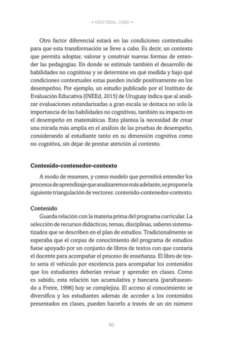 • CRISTÓBAL COBO •
60
Otro factor diferencial estará en las condiciones contextuales
para que esta transformación se lleve a cabo. Es decir, un contexto
que permita adoptar, valorar y construir nuevas formas de enten-
der las pedagogías. En donde se estimule también el desarrollo de
habilidades no cognitivas y se determine en qué medida y bajo qué
condiciones contextuales estas pueden incidir positivamente en los
desempeños. Por ejemplo, un estudio publicado por el Instituto de
Evaluación Educativa (INEEd, 2015) de Uruguay indica que al anali-
zar evaluaciones estandarizadas a gran escala se destaca no solo la
importancia de las habilidades no cognitivas, también su impacto en
el desempeño en matemáticas. Esto plantea la necesidad de crear
una mirada más amplia en el análisis de las pruebas de desempeño,
considerando al estudiante tanto en su dimensión cognitiva como
no cognitiva, sin dejar de prestar atención al contexto.
Contenido-contenedor-contexto
A modo de resumen, y como modelo que permitirá entender los
procesosdeaprendizajequeanalizaremosmásadelante,seproponela
siguientetriangulacióndevectores:contenido-contenedor-contexto.
Contenido
Guarda relación con la materia prima del programa curricular. La
selección de recursos didácticos, temas, disciplinas, saberes sistema-
tizados que se describen en el plan de estudios. Tradicionalmente se
esperaba que el corpus de conocimiento del programa de estudios
fuese apoyado por un conjunto de libros de textos con que contaría
el docente para acompañar el proceso de enseñanza. El libro de tex-
to sería el vehículo por excelencia para acompañar los contenidos
que los estudiantes deberían revisar y aprender en clases. Como
es sabido, esta relación tan acumulativa y bancaria (parafrasean-
do a Freire, 1996) hoy se complejiza. El acceso al conocimiento se
diversifica y los estudiantes además de acceder a los contenidos
presentados en clases, pueden hacerlo a través de un sin número
 