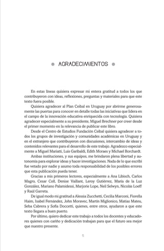 5
AGRADECIMIENTOS
En estas líneas quisiera expresar mi entera gratitud a todos los que
contribuyeron con ideas, reflexiones, preguntas y materiales para que este
texto fuera posible.
Quisiera agradecer al Plan Ceibal en Uruguay por abrirme generosa-
mente las puertas para conocer en detalle todas las iniciativas que lidera en
el campo de la innovación educativa enriquecida con tecnología. Quisiera
agradecer especialmente a su presidente, Miguel Brechner por creer desde
el primer momento en la relevancia de publicar este libro.
Desde el Centro de Estudios Fundación Ceibal quisiera agradecer a to-
dos los grupos de investigación y comunidades académicas en Uruguay y
en el extranjero que contribuyeron con discusiones, intercambio de ideas y
contenidos relevantes para el desarrollo de este trabajo. Agradezco especial-
mente a Miguel Mariatti, Luis Garibaldi, Edith Moraes y Michael Borchardt.
Ambas instituciones, y sus equipos, me brindaron plena libertad y au-
tonomía para explorar ideas y hacer investigaciones. Nada de lo que escribí
fue vetado por nadie y asumo toda responsabilidad de los posibles errores
que esta publicación pueda tener.
Gracias a mis primeros lectores, especialmente a Ana Libisch, Carlos
Magro, Cesar Coll, Denise Vaillant, Leroy Gutiérrez, María de la Luz
González, Mariano Palamidessi, Marjorie Lope, Neil Selwyn, Nicolás Loeff
y Raúl Garreta.
De igual modo mi gratitud a Alessia Zucchetti, Cecilia Marconi, Fiorella
Haim, Isabel Fernández, John Moravec, Martín Miglionico, Matías Mateu,
Seba Cabrera y Sofía Doccetti, quienes, entre otros, ayudaron a que este
texto llegara a buen puerto.
Por último, quiero dedicar este trabajo a todos los docentes y educado-
res quienes con cariño y dedicación trabajan para que el futuro sea mejor
que nuestro presente.
 