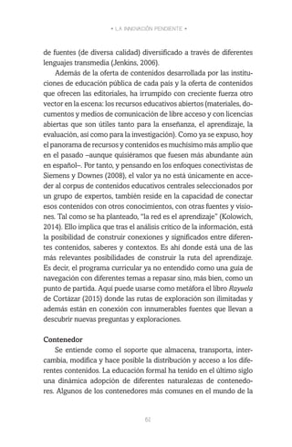 • LA INNOVACIÓN PENDIENTE •
61
de fuentes (de diversa calidad) diversificado a través de diferentes
lenguajes transmedia (Jenkins, 2006).
Además de la oferta de contenidos desarrollada por las institu-
ciones de educación pública de cada país y la oferta de contenidos
que ofrecen las editoriales, ha irrumpido con creciente fuerza otro
vector en la escena: los recursos educativos abiertos (materiales, do-
cumentos y medios de comunicación de libre acceso y con licencias
abiertas que son útiles tanto para la enseñanza, el aprendizaje, la
evaluación, así como para la investigación). Como ya se expuso, hoy
el panorama de recursos y contenidos es muchísimo más amplio que
en el pasado –aunque quisiéramos que fuesen más abundante aún
en español–. Por tanto, y pensando en los enfoques conectivistas de
Siemens y Downes (2008), el valor ya no está únicamente en acce-
der al corpus de contenidos educativos centrales seleccionados por
un grupo de expertos, también reside en la capacidad de conectar
esos contenidos con otros conocimientos, con otras fuentes y visio-
nes. Tal como se ha planteado, “la red es el aprendizaje” (Kolowich,
2014). Ello implica que tras el análisis crítico de la información, está
la posibilidad de construir conexiones y significados entre diferen-
tes contenidos, saberes y contextos. Es ahí donde está una de las
más relevantes posibilidades de construir la ruta del aprendizaje.
Es decir, el programa curricular ya no entendido como una guía de
navegación con diferentes temas a repasar sino, más bien, como un
punto de partida. Aquí puede usarse como metáfora el libro Rayuela
de Cortázar (2015) donde las rutas de exploración son ilimitadas y
además están en conexión con innumerables fuentes que llevan a
descubrir nuevas preguntas y exploraciones.
Contenedor
Se entiende como el soporte que almacena, transporta, inter-
cambia, modifica y hace posible la distribución y acceso a los dife-
rentes contenidos. La educación formal ha tenido en el último siglo
una dinámica adopción de diferentes naturalezas de contenedo-
res. Algunos de los contenedores más comunes en el mundo de la
 