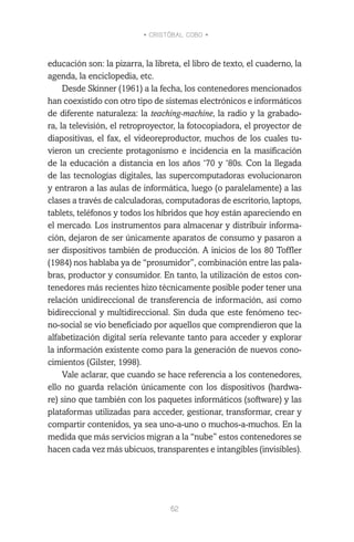 • CRISTÓBAL COBO •
62
educación son: la pizarra, la libreta, el libro de texto, el cuaderno, la
agenda, la enciclopedia, etc.
Desde Skinner (1961) a la fecha, los contenedores mencionados
han coexistido con otro tipo de sistemas electrónicos e informáticos
de diferente naturaleza: la teaching-machine, la radio y la grabado-
ra, la televisión, el retroproyector, la fotocopiadora, el proyector de
diapositivas, el fax, el videoreproductor, muchos de los cuales tu-
vieron un creciente protagonismo e incidencia en la masificación
de la educación a distancia en los años ‘70 y ‘80s. Con la llegada
de las tecnologías digitales, las supercomputadoras evolucionaron
y entraron a las aulas de informática, luego (o paralelamente) a las
clases a través de calculadoras, computadoras de escritorio, laptops,
tablets, teléfonos y todos los híbridos que hoy están apareciendo en
el mercado. Los instrumentos para almacenar y distribuir informa-
ción, dejaron de ser únicamente aparatos de consumo y pasaron a
ser dispositivos también de producción. A inicios de los 80 Toffler
(1984) nos hablaba ya de “prosumidor”, combinación entre las pala-
bras, productor y consumidor. En tanto, la utilización de estos con-
tenedores más recientes hizo técnicamente posible poder tener una
relación unidireccional de transferencia de información, así como
bidireccional y multidireccional. Sin duda que este fenómeno tec-
no-social se vio beneficiado por aquellos que comprendieron que la
alfabetización digital sería relevante tanto para acceder y explorar
la información existente como para la generación de nuevos cono-
cimientos (Gilster, 1998).
Vale aclarar, que cuando se hace referencia a los contenedores,
ello no guarda relación únicamente con los dispositivos (hardwa-
re) sino que también con los paquetes informáticos (software) y las
plataformas utilizadas para acceder, gestionar, transformar, crear y
compartir contenidos, ya sea uno-a-uno o muchos-a-muchos. En la
medida que más servicios migran a la “nube” estos contenedores se
hacen cada vez más ubicuos, transparentes e intangibles (invisibles).
 