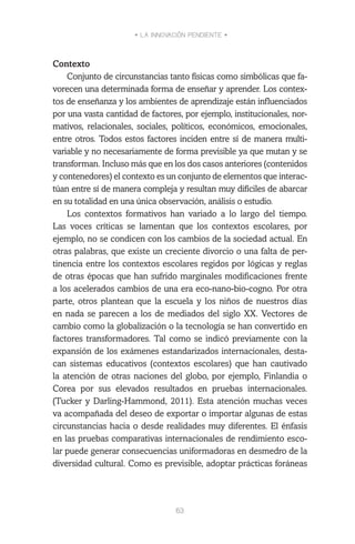 • LA INNOVACIÓN PENDIENTE •
63
Contexto
Conjunto de circunstancias tanto físicas como simbólicas que fa-
vorecen una determinada forma de enseñar y aprender. Los contex-
tos de enseñanza y los ambientes de aprendizaje están influenciados
por una vasta cantidad de factores, por ejemplo, institucionales, nor-
mativos, relacionales, sociales, políticos, económicos, emocionales,
entre otros. Todos estos factores inciden entre sí de manera multi-
variable y no necesariamente de forma previsible ya que mutan y se
transforman. Incluso más que en los dos casos anteriores (contenidos
y contenedores) el contexto es un conjunto de elementos que interac-
túan entre sí de manera compleja y resultan muy difíciles de abarcar
en su totalidad en una única observación, análisis o estudio.
Los contextos formativos han variado a lo largo del tiempo.
Las voces críticas se lamentan que los contextos escolares, por
ejemplo, no se condicen con los cambios de la sociedad actual. En
otras palabras, que existe un creciente divorcio o una falta de per-
tinencia entre los contextos escolares regidos por lógicas y reglas
de otras épocas que han sufrido marginales modificaciones frente
a los acelerados cambios de una era eco-nano-bio-cogno. Por otra
parte, otros plantean que la escuela y los niños de nuestros días
en nada se parecen a los de mediados del siglo XX. Vectores de
cambio como la globalización o la tecnología se han convertido en
factores transformadores. Tal como se indicó previamente con la
expansión de los exámenes estandarizados internacionales, desta-
can sistemas educativos (contextos escolares) que han cautivado
la atención de otras naciones del globo, por ejemplo, Finlandia o
Corea por sus elevados resultados en pruebas internacionales.
(Tucker y Darling-Hammond, 2011). Esta atención muchas veces
va acompañada del deseo de exportar o importar algunas de estas
circunstancias hacia o desde realidades muy diferentes. El énfasis
en las pruebas comparativas internacionales de rendimiento esco-
lar puede generar consecuencias uniformadoras en desmedro de la
diversidad cultural. Como es previsible, adoptar prácticas foráneas
 