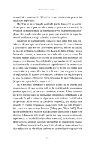 • CRISTÓBAL COBO •
64
en contextos sumamente diferentes no necesariamente genera los
resultados esperados.
Mientras un determinado contexto puede favorecer las condi-
ciones para que el proceso de enseñanza promueva el control, la
rivalidad, la desconfianza, la inflexibilidad y la fragmentación disci-
plinar, otro puede estimular que se genere un ambiente de esponta-
neidad, confianza, trabajo colectivo y transdisciplinar.
Siguiendo el planteamiento expuesto bajo estos tres ejes, po-
dríamos afirmar que cuando se cuenta únicamente con contenido
y contenedor, pero no con un contexto propicio, existen instancias
de acceso a información (bibliotecas, bases de datos, Internet como
fuente de consulta, acceso a recursos educativos, entre otros). En
muchos medios digitales se carece de contexto pero redundan los
canales y contenidos. Su explotación y aprovechamiento depende
básicamente de las capacidades y el capital cultural de quien acce-
de a ellos. Sin embargo, simplemente por el hecho de contar con
contenedores y contenidos no es suficiente para asegurar su uso
ni explotación. El acceso a contenidos, si bien es un requisito para
su uso, no puede entenderse como sinónimo de aprovechamiento
(adaptación, apropiación, mejora, etc.).
En el binomio contenido y contexto, donde no se cuenta con
contenedores, el valor central está en la posibilidad de intercambio
persona a persona, ya sea uno a uno o uno a varios. Si falta contene-
dor pero existen tanto las adecuadas condiciones contextuales y el
contenido de valor, entonces, sí pueden existir valiosas posibilidades
de aprender. Así es como se concibe la mayéutica, una técnica que
consiste en realizar preguntas a una persona hasta que esta descubre
los conceptos que estaban latentes (Echegoyen Olleta, 2006). Esto
aplica también en la relación dialógica entre un maestro o tutor y su
alumno. Si bien esta interacción puede ser muy rica en términos de
experiencia, su escalabilidad (muchos a muchos) está adscrita, entre
otros factores, a que los sujetos se encuentren en igual tiempo y lugar.
En el binomio contenedor y contexto, donde se carece de conte-
nido relevante, se identifican ambientes, comunidades o grupos de
 