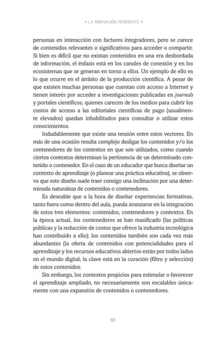 • LA INNOVACIÓN PENDIENTE •
65
personas en interacción con factores integradores, pero se carece
de contenidos relevantes o significativos para acceder o compartir.
Si bien es difícil que no existan contenidos en una era desbordada
de información, el énfasis está en los canales de conexión y en los
ecosistemas que se generan en torno a ellos. Un ejemplo de ello es
lo que ocurre en el ámbito de la producción científica. A pesar de
que existen muchas personas que cuentan con acceso a Internet y
tienen interés por acceder a investigaciones publicadas en journals
y portales científicos, quienes carecen de los medios para cubrir los
costos de acceso a las editoriales científicas de pago (usualmen-
te elevados) quedan inhabilitados para consultar o utilizar estos
conocimientos.
Indudablemente que existe una tensión entre estos vectores. En
más de una ocasión resulta complejo desligar los contenidos y/o los
contenedores de los contextos en que son utilizados, como cuando
ciertos contextos determinan la pertinencia de un determinado con-
tenido o contenedor. En el caso de un educador que busca diseñar un
contexto de aprendizaje (o planear una práctica educativa), se obser-
va que este diseño suele traer consigo una inclinación por una deter-
minada naturaleza de contenidos o contenedores.
Es deseable que a la hora de diseñar experiencias formativas,
tanto fuera como dentro del aula, pueda avanzarse en la integración
de estos tres elementos: contenidos, contenedores y contextos. En
la época actual, los contenedores se han masificado (las políticas
públicas y la reducción de costos que ofrece la industria tecnológica
han contribuido a ello); los contenidos también son cada vez más
abundantes (la oferta de contenidos con potencialidades para el
aprendizaje y los recursos educativos abiertos están por todos lados
en el mundo digital; la clave está en la curación (filtro y selección)
de estos contenidos.
Sin embargo, los contextos propicios para estimular o favorecer
el aprendizaje ampliado, no necesariamente son escalables única-
mente con una expansión de contenidos o contenedores.
 