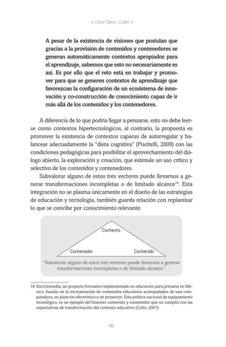 • CRISTÓBAL COBO •
66
A pesar de la existencia de visiones que postulan que
gracias a la provisión de contenidos y contenedores se
generan automáticamente contextos apropiados para
el aprendizaje, sabemos que esto no necesariamente es
así. Es por ello que el reto está en trabajar y promo-
ver para que se generen contextos de aprendizaje que
favorezcan la configuración de un ecosistema de inno-
vación y co-construcción de conocimiento capaz de ir
más allá de los contenidos y los contenedores.
A diferencia de lo que podría llegar a pensarse, esto no debe leer-
se como contextos hipertecnológicos, al contrario, la propuesta es
promover la existencia de contextos capaces de autorregular y ba-
lancear adecuadamente la “dieta cognitiva” (Piscitelli, 2009) con las
condiciones pedagógicas para posibilitar el aprovechamiento del diá-
logo abierto, la exploración y creación, que estimule un uso crítico y
selectivo de los contenidos y contenedores.
Subvalorar alguno de estos tres vectores puede llevarnos a ge-
nerar transformaciones incompletas o de limitado alcance16
. Esta
integración no se plasma únicamente en el diseño de las estrategias
de educación y tecnología, también guarda relación con replantear
lo que se concibe por conocimiento relevante.
“Subvalorar alguno de estos tres vectores puede llevarnos a generar
transformaciones incompletas o de limitado alcance.”
16	Enciclomedia, un proyecto formativo implementado en educación para primaria en Mé-
xico, basado en la incorporación de contenidos educativos acompañados de una com-
putadora, un pizarrón electrónico y un proyector. Esta política nacional de equipamiento
tecnológico, es un ejemplo del binomio contenido y contenedor que no cumplió con las
expectativas de transformación del contexto educativo (Cobo, 2007).
 