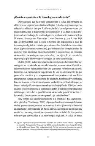 • LA INNOVACIÓN PENDIENTE •
67
¿Cuánta exposición a la tecnología es suficiente?
Otro aspecto que ha de ser considerado a la luz del contexto es
el tiempo de exposición a las tecnologías. Estudios sugieren especial
relevancia al factor tiempo. A diferencia de lo que algunas voces po-
drán sugerir, que a más tiempo de exposición a las tecnologías me-
joraría el aprendizaje, la realidad parece ser bastante más compleja.
Ni tanto, ni tan poco. Alexander J. van Deursen y Jan A. van Dijk
(2015) demuestran que si bien el tiempo de exposición al uso de
tecnologías digitales contribuye a desarrollar habilidades más téc-
nicas (operacionales y formales), para desarrollar competencias de
carácter más cognitivo (informacionales y estratégicas) se requiere
de otro tipo de enfoques que estimulen, por ejemplo, el uso de las
tecnologías para favorecer estrategias de autoaprendizaje.
OCDE (2015) indica que cuando la exposición a herramientas tec-
nológicas es moderada, en vez de intensiva, es cuando se identifican
las correlaciones más fuertes entre uso y mejores resultados en las eva-
luaciones. La calidad de la experiencia de uso es, ciertamente, lo que
genera los cambios y no simplemente el tiempo de exposición. Estas
experiencias surgen en entornos de apertura, flexibilidad y confianza.
En esta línea se recomienda explorar los factores contextuales que in-
fluyen más significativamente en el aprendizaje (Hattie, 2008), es decir,
cuando los contenedores y contenidos están al servicio de pedagogías
activas que estimulan la posibilidad de desarrollar prácticas fuertes en
lo creativo desde contextos de aprendizaje más flexibles17
.
Hoy vemos que la abundancia está a la orden del día. Según estu-
dios globales (Telefónica, 2013) el promedio de consumo de Internet
de las generaciones jóvenes en América Latina (llamada Millennials
en el estudio) corresponde a 6 horas diarias. Esto quiere decir que hoy
en día las nuevas generaciones pasan similar cantidad de tiempo dur-
miendo que conectados a las tecnologías digitales. A la luz de estos
17	Algunas experiencias a considerar son las revisadas por Michael Fullan y Maria Langworthy
en How New Pedagogies Find Deep Learning (2014), u otras destacables como Design For Chan-
ge (dfcworld.com), Maker Faire (makerfaire.com), Col·legi Montserrat (cmontserrat.org), 42
(42.fr), Connected Learning Alliance (clalliance.org) y Digital Promise (digitalpromise.org).
 