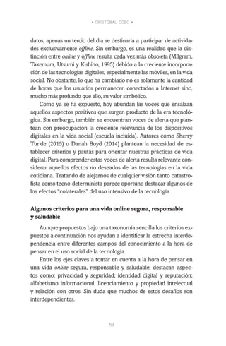 • CRISTÓBAL COBO •
68
datos, apenas un tercio del día se destinaría a participar de activida-
des exclusivamente offline. Sin embargo, es una realidad que la dis-
tinción entre online y offline resulta cada vez más obsoleta (Milgram,
Takemura, Utsumi y Kishino, 1995) debido a la creciente incorpora-
ción de las tecnologías digitales, especialmente las móviles, en la vida
social. No obstante, lo que ha cambiado no es solamente la cantidad
de horas que los usuarios permanecen conectados a Internet sino,
mucho más profundo que ello, su valor simbólico.
Como ya se ha expuesto, hoy abundan las voces que ensalzan
aquellos aspectos positivos que surgen producto de la era tecnoló-
gica. Sin embargo, también se encuentran voces de alerta que plan-
tean con preocupación la creciente relevancia de los dispositivos
digitales en la vida social (escuela incluida). Autores como Sherry
Turkle (2015) o Danah Boyd (2014) plantean la necesidad de es-
tablecer criterios y pautas para orientar nuestras prácticas de vida
digital. Para comprender estas voces de alerta resulta relevante con-
siderar aquellos efectos no deseados de las tecnologías en la vida
cotidiana. Tratando de alejarnos de cualquier visión tanto catastro-
fista como tecno-determinista parece oportuno destacar algunos de
los efectos “colaterales” del uso intensivo de la tecnología.
Algunos criterios para una vida online segura, responsable
y saludable
Aunque propuestos bajo una taxonomía sencilla los criterios ex-
puestos a continuación nos ayudan a identificar la estrecha interde-
pendencia entre diferentes campos del conocimiento a la hora de
pensar en el uso social de la tecnología.
Entre los ejes claves a tomar en cuenta a la hora de pensar en
una vida online segura, responsable y saludable, destacan aspec-
tos como: privacidad y seguridad; identidad digital y reputación;
alfabetismo informacional, licenciamiento y propiedad intelectual
y relación con otros. Sin duda que muchos de estos desafíos son
interdependientes.
 