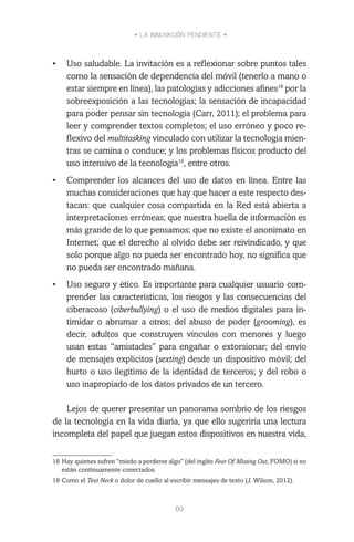 • LA INNOVACIÓN PENDIENTE •
69
•	 Uso saludable. La invitación es a reflexionar sobre puntos tales
como la sensación de dependencia del móvil (tenerlo a mano o
estar siempre en línea), las patologías y adicciones afines18
por la
sobreexposición a las tecnologías; la sensación de incapacidad
para poder pensar sin tecnología (Carr, 2011); el problema para
leer y comprender textos completos; el uso erróneo y poco re-
flexivo del multitasking vinculado con utilizar la tecnología mien-
tras se camina o conduce; y los problemas físicos producto del
uso intensivo de la tecnología19
, entre otros.
•	 Comprender los alcances del uso de datos en línea. Entre las
muchas consideraciones que hay que hacer a este respecto des-
tacan: que cualquier cosa compartida en la Red está abierta a
interpretaciones erróneas; que nuestra huella de información es
más grande de lo que pensamos; que no existe el anonimato en
Internet; que el derecho al olvido debe ser reivindicado, y que
solo porque algo no pueda ser encontrado hoy, no significa que
no pueda ser encontrado mañana.
•	 Uso seguro y ético. Es importante para cualquier usuario com-
prender las características, los riesgos y las consecuencias del
ciberacoso (ciberbullying) o el uso de medios digitales para in-
timidar o abrumar a otros; del abuso de poder (grooming), es
decir, adultos que construyen vínculos con menores y luego
usan estas “amistades” para engañar o extorsionar; del envío
de mensajes explícitos (sexting) desde un dispositivo móvil; del
hurto o uso ilegítimo de la identidad de terceros; y del robo o
uso inapropiado de los datos privados de un tercero.
Lejos de querer presentar un panorama sombrío de los riesgos
de la tecnología en la vida diaria, ya que ello sugeriría una lectura
incompleta del papel que juegan estos dispositivos en nuestra vida,
18	Hay quienes sufren “miedo a perderse algo” (del inglés Fear Of Missing Out, FOMO) si no
están continuamente conectados.
19	Como el Text Neck o dolor de cuello al escribir mensajes de texto (J. Wilson, 2012).
 