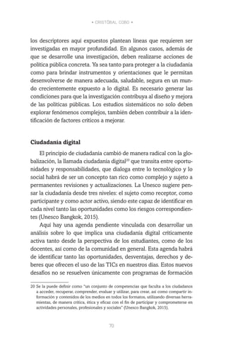 • CRISTÓBAL COBO •
70
los descriptores aquí expuestos plantean líneas que requieren ser
investigadas en mayor profundidad. En algunos casos, además de
que se desarrolle una investigación, deben realizarse acciones de
política pública concreta. Ya sea tanto para proteger a la ciudadanía
como para brindar instrumentos y orientaciones que le permitan
desenvolverse de manera adecuada, saludable, segura en un mun-
do crecientemente expuesto a lo digital. Es necesario generar las
condiciones para que la investigación contribuya al diseño y mejora
de las políticas públicas. Los estudios sistemáticos no solo deben
explorar fenómenos complejos, también deben contribuir a la iden-
tificación de factores críticos a mejorar.
Ciudadanía digital
El principio de ciudadanía cambió de manera radical con la glo-
balización, la llamada ciudadanía digital20
que transita entre oportu-
nidades y responsabilidades, que dialoga entre lo tecnológico y lo
social habrá de ser un concepto tan rico como complejo y sujeto a
permanentes revisiones y actualizaciones. La Unesco sugiere pen-
sar la ciudadanía desde tres niveles: el sujeto como receptor, como
participante y como actor activo, siendo este capaz de identificar en
cada nivel tanto las oportunidades como los riesgos correspondien-
tes (Unesco Bangkok, 2015).
Aquí hay una agenda pendiente vinculada con desarrollar un
análisis sobre lo que implica una ciudadanía digital críticamente
activa tanto desde la perspectiva de los estudiantes, como de los
docentes, así como de la comunidad en general. Esta agenda habrá
de identificar tanto las oportunidades, desventajas, derechos y de-
beres que ofrecen el uso de las TICs en nuestros días. Estos nuevos
desafíos no se resuelven únicamente con programas de formación
20	Se la puede definir como “un conjunto de competencias que faculta a los ciudadanos
a acceder, recuperar, comprender, evaluar y utilizar, para crear, así como compartir in-
formación y contenidos de los medios en todos los formatos, utilizando diversas herra-
mientas, de manera crítica, ética y eficaz con el fin de participar y comprometerse en
actividades personales, profesionales y sociales” (Unesco Bangkok, 2015).
 