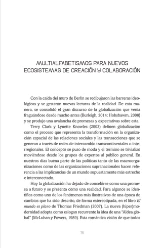 75
MULTIALFABETISMOS PARA NUEVOS
ECOSISTEMAS DE CREACIÓN Y COLABORACIÓN
Con la caída del muro de Berlín se redibujaron las barreras ideo-
lógicas y se gestaron nuevas lecturas de la realidad. De esta ma-
nera, se consolidó el gran discurso de la globalización que venía
fraguándose desde mucho antes (Burleigh, 2014; Hobsbawm, 2008)
y se produjo una avalancha de promesas y expectativas sobre esta.
Terry Clark y Lynette Knowles (2003) definen globalización
como el proceso que representa la transformación en la organiza-
ción espacial de las relaciones sociales y las transacciones que se
generan a través de redes de intercambio transcontinentales o inte-
rregionales. El concepto se puso de moda y el término se trivializó
moviéndose desde los grupos de expertos al público general. En
nuestros días buena parte de las políticas tanto de las macroorga-
nizaciones como de las organizaciones supranacionales hacen refe-
rencia a las implicancias de un mundo supuestamente más estrecho
e interconectado.
Hoy la globalización ha dejado de concebirse como una prome-
sa a futuro y se presenta como una realidad. Para algunos se iden-
tifica como uno de los fenómenos más ilustrativos de una época de
cambios que ha sido descrito, de forma estereotipada, en el libro El
mundo es plano de Thomas Friedman (2007). La nueva (hiper)mo-
dernidad adopta como eslogan recurrente la idea de una “Aldea glo-
bal” (McLuhan y Powers, 1989). Esta romántica visión de que todos
 