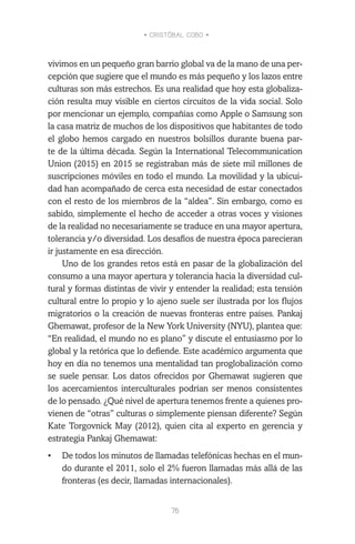• CRISTÓBAL COBO •
76
vivimos en un pequeño gran barrio global va de la mano de una per-
cepción que sugiere que el mundo es más pequeño y los lazos entre
culturas son más estrechos. Es una realidad que hoy esta globaliza-
ción resulta muy visible en ciertos circuitos de la vida social. Solo
por mencionar un ejemplo, compañías como Apple o Samsung son
la casa matriz de muchos de los dispositivos que habitantes de todo
el globo hemos cargado en nuestros bolsillos durante buena par-
te de la última década. Según la International Telecommunication
Union (2015) en 2015 se registraban más de siete mil millones de
suscripciones móviles en todo el mundo. La movilidad y la ubicui-
dad han acompañado de cerca esta necesidad de estar conectados
con el resto de los miembros de la “aldea”. Sin embargo, como es
sabido, simplemente el hecho de acceder a otras voces y visiones
de la realidad no necesariamente se traduce en una mayor apertura,
tolerancia y/o diversidad. Los desafíos de nuestra época parecieran
ir justamente en esa dirección.
Uno de los grandes retos está en pasar de la globalización del
consumo a una mayor apertura y tolerancia hacia la diversidad cul-
tural y formas distintas de vivir y entender la realidad; esta tensión
cultural entre lo propio y lo ajeno suele ser ilustrada por los flujos
migratorios o la creación de nuevas fronteras entre países. Pankaj
Ghemawat, profesor de la New York University (NYU), plantea que:
“En realidad, el mundo no es plano” y discute el entusiasmo por lo
global y la retórica que lo defiende. Este académico argumenta que
hoy en día no tenemos una mentalidad tan proglobalización como
se suele pensar. Los datos ofrecidos por Ghemawat sugieren que
los acercamientos interculturales podrían ser menos consistentes
de lo pensado. ¿Qué nivel de apertura tenemos frente a quienes pro-
vienen de “otras” culturas o simplemente piensan diferente? Según
Kate Torgovnick May (2012), quien cita al experto en gerencia y
estrategia Pankaj Ghemawat:
•	 De todos los minutos de llamadas telefónicas hechas en el mun-
do durante el 2011, solo el 2% fueron llamadas más allá de las
fronteras (es decir, llamadas internacionales).
 