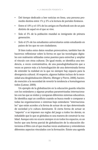 • LA INNOVACIÓN PENDIENTE •
77
•	 Del tiempo dedicado a leer noticias en línea, una persona pro-
medio destina entre 1% y 2% a la lectura de portales foráneos.
•	 Entre el 10% y el 15% de los amigos en Facebook son de un país
distinto de aquel en el que se vive.
•	 Solo el 3% de la población mundial es inmigrante de primera
generación.
•	 Solo el 2% de los estudiantes universitarios están estudiando en
países de los que no son ciudadanos.
Si bien todos estos datos resultan provocativos, también han de
hacernos reflexionar sobre la forma en que las tecnologías digita-
les son realmente utilizadas como puentes para estrechar y ampliar
el vínculo con otras culturas. De igual modo, se identifica una ten-
dencia, a veces contraintuitiva, de una pseudoglobalización que a
veces se parece más a la homologación de una determinada forma
de entender la realidad en la que no siempre hay espacio para la
divergencia cultural. Al respecto, algunos hablan incluso de la nece-
sidad una desglobalización (Martin, Metzger y Pierre, 2006), hacien-
do mención a la necesidad de revertir la tendencia a homologarnos
todos (Latour, 2009).
Un ejemplo de la globalización en la educación guarda relación
con los estándares y algunas pruebas parametrizadas internaciona-
les con las que se miden y comparan diferentes sistemas educativos.
Se identifica aquí un conflicto cuando se busca medir o comparar a
todas las organizaciones o sistemas bajo estándares “internaciona-
les” que están acordes a la forma de actuar de un tipo determinado
de sociedad y/o cultura dominante. Si cierta forma de actuar se
“exporta” o se imponen sus reglas del juego a todos los demás, es
indudable que lo que se globaliza es una manera de construir la rea-
lidad. Aunque esto no ocurre siempre ni en todos los espacios, es un
hecho que una forma parcial de globalización de la educación dis-
torsiona el filtro con el que muchas veces analizamos y entendemos
diferentes aspectos vinculados con la formación. Existe una agenda
 
