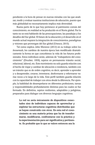 • CRISTÓBAL COBO •
78
pendiente a la hora de pensar en nuevas miradas con las que anali-
zar, medir y evaluar nuestras instituciones de educación, puesto que
más globalidad no necesariamente implica más diversidad.
Buena parte de lo que hoy pertenece al patrimonio común del
conocimiento, en realidad se ha producido en el Norte global. Por lo
tanto no se está hablando de las preocupaciones, las paradojas y los
desafíos del Sur global. El futuro de la educación y el desarrollo en el
mundo actual requiere la integración de conocimientos, paradigmas
y visiones que provengan del Sur global (Unesco, 2015).
Tal como explica John Moravec (2013) en su trabajo sobre los
knowmads, los cambios de nuestra época han modificado dramáti-
camente la forma en que concebimos la vida de los futuros profe-
sionales. Estos individuos serán, además de “trabajadores del cono-
cimiento” (Drucker, 1959), sujetos en permanente tránsito social,
relacional, laboral, etc. Este movimiento no solo guarda relación con
el hecho de viajar y cambiar de ubicación o residencia, también con
un tránsito que es de orden cognitivo, es decir, aprender a aprender
y a desaprender, crearse, inventarse, desformarse y reformarse va-
rias veces a lo largo de la vida. Este perfil también guarda relación
con la capacidad de trabajar con otros desde la diferencia. Por ejem-
plo, la habilidad de desempeñarse en diferentes profesiones, tareas
y responsabilidades profundamente distintas para las cuales se fue
formado. En definitiva, sujetos resilientes, adaptables y políglotas,
preparados para dialogar con diversos lenguajes cognitivos.
La red no sería únicamente de dispositivos conec-
tados sino de individuos capaces de aprovechar y
explotar las estructuras cognitivas distribuidas que
se hayan construido con otros. En esta red el cono-
cimiento es una materia prima que ha de transfor-
marse, modificarse, confrontarse con la práctica y
la experimentación para ser significativa y pertinen-
te. Es probable que lo que se valore entonces sea la
 