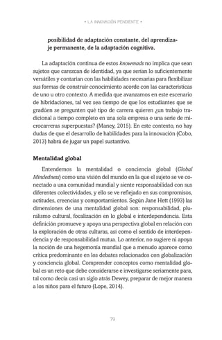 • LA INNOVACIÓN PENDIENTE •
79
posibilidad de adaptación constante, del aprendiza-
je permanente, de la adaptación cognitiva.
La adaptación continua de estos knowmads no implica que sean
sujetos que carezcan de identidad, ya que serían lo suficientemente
versátiles y contarían con las habilidades necesarias para flexibilizar
sus formas de construir conocimiento acorde con las características
de uno u otro contexto. A medida que avanzamos en este escenario
de hibridaciones, tal vez sea tiempo de que los estudiantes que se
gradúen se pregunten qué tipo de carrera quieren ¿un trabajo tra-
dicional a tiempo completo en una sola empresa o una serie de mi-
crocarreras superpuestas? (Maney, 2015). En este contexto, no hay
dudas de que el desarrollo de habilidades para la innovación (Cobo,
2013) habrá de jugar un papel sustantivo.
Mentalidad global
Entendemos la mentalidad o conciencia global (Global
Mindedness) como una visión del mundo en la que el sujeto se ve co-
nectado a una comunidad mundial y siente responsabilidad con sus
diferentes colectividades, y ello se ve reflejado en sus compromisos,
actitudes, creencias y comportamientos. Según Jane Hett (1993) las
dimensiones de una mentalidad global son: responsabilidad, plu-
ralismo cultural, focalización en lo global e interdependencia. Esta
definición promueve y apoya una perspectiva global en relación con
la exploración de otras culturas, así como el sentido de interdepen-
dencia y de responsabilidad mutua. Lo anterior, no sugiere ni apoya
la noción de una hegemonía mundial que a menudo aparece como
crítica predominante en los debates relacionados con globalización
y conciencia global. Comprender conceptos como mentalidad glo-
bal es un reto que debe considerarse e investigarse seriamente para,
tal como decía casi un siglo atrás Dewey, preparar de mejor manera
a los niños para el futuro (Lope, 2014).
 