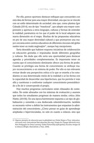 • CRISTÓBAL COBO •
80
Por ello, parece oportuno destacar enfoques que concuerden con
esta idea de formar para una mayor diversidad, una que no se vincule
con un estilo determinado de sociedad, sino que, como plantea Igor
Calzada (2014), sea de tipo “translocal”, que adopte una mayor com-
prensión y apertura a otros lenguajes, culturas y formas de entender
la realidad; parámetros en los que el poder de lo local adquiere una
nueva dimensión en el mapa. Muchas de las propuestas educativas
en pro de una mayor diversidad cultural y que promueven una ma-
yor cercanía entre centros educativos de diferentes rincones del globo
suelen tener un matiz anglosajón21
, aunque hay excepciones.
Sería deseable que hubiese mayores iniciativas de colaboración
en educación gestadas e impulsadas desde diferentes geografías
y culturas. Sin duda que ello sería una oportunidad para destacar
agendas y prioridades complementarias. Es importante tener en
cuenta que el conocimiento dominante ofrece una forma de poder.
Cuando se privilegia una forma de conocimiento se atribuye ma-
yor reconocimiento a un sistema de poder. Por ello es tan relevante
revisar desde una perspectiva crítica si lo que se enseña a los estu-
diantes es una determinada visión de la realidad o se les forma con
la capacidad de desarrollar una hiperlectura, que les permita ir más
allá y cuestionar o confrontar cualquier conocimiento preestableci-
do a fin de ir construyendo el propio.
Hoy muchos programas curriculares están rebasados de conte-
nidos. No están alineados con los sistemas de evaluación y asumen
que todos los estudiantes progresan de manera similar, critica John
Hattie, (2015b). En una época fuertemente expuesta a un tipo de glo-
balización y sometida a una desbocada sobreinformación, también
es necesario volver a definir los instrumentos que orquestan la admi-
nistración del conocimiento. ¿Cómo pensar en guías de aprendizaje
ampliadas e hipervinculadas, no solo en cuanto a enlaces, sino que
21	Algunos ejemplos de educación para la globalidad son Global Skype-a-Thon. (education.
microsoft.com); International Baccalaureate (ibo.org); Desgin for Change (dfcworld.com),
New Pedagogies for Deep Learning: Global Partnership (npdl.global); Escuelas Amigas de
la Infancia (Wright, Mannathoko y Pasic, 2009).
 