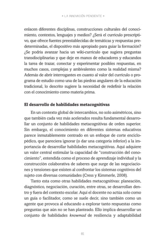 • LA INNOVACIÓN PENDIENTE •
81
enlacen diferentes disciplinas, construcciones culturales del conoci-
miento, contextos, lenguajes y medios? ¿Será el currículo prescripti-
vo, que ofrece fuentes preestablecidas de temáticas y respuestas pre-
determinadas, el dispositivo más apropiado para guiar la formación?
¿Se podría avanzar hacia un wiki-currículo que sugiera preguntas
transdisciplinarias y que deje en manos de educadores y educandos
la tarea de trazar, conectar y experimentar posibles respuestas, en
muchos casos, complejas y ambivalentes como la realidad misma?
Además de abrir interrogantes en cuanto al valor del currículo o pro-
grama de estudio como una de las piedras angulares de la educación
tradicional, lo descrito sugiere la necesidad de redefinir la relación
con el conocimiento como materia prima.
El desarrollo de habilidades metacognitivas
En un contexto global de intercambios, no solo asimétricos, sino
que también cada vez más acelerados resulta fundamental desarro-
llar un conjunto de habilidades metacognitivas de orden superior.
Sin embargo, el conocimiento en diferentes sistemas educativos
parece inmutablemente centrado en un enfoque de corte enciclo-
pédico, que pareciera ignorar (o dar una categoría inferior) a la im-
portancia de desarrollar habilidades metacognitivas. Aquí adquiere
un valor central estimular la capacidad de “construcción del cono-
cimiento”, entendida como el proceso de aprendizaje individual y la
construcción colaborativa de saberes que surge de las negociacio-
nes y tensiones que existen al confrontar los sistemas cognitivos del
sujeto con diversas comunidades (Cress y Kimmerle, 2008).
Tanto esta como otras habilidades metacognitivas: planeación,
diagnóstico, negociación, curación, entre otras, se desarrollan den-
tro y fuera del contexto escolar. Aquí el docente no actúa solo como
un guía o facilitador, como se suele decir, sino también como un
agente que provoca al educando a explorar tanto respuestas como
preguntas que aún no se han planteado. Ello implica desarrollar un
conjunto de habilidades knowmad de resiliencia y adaptabilidad
 