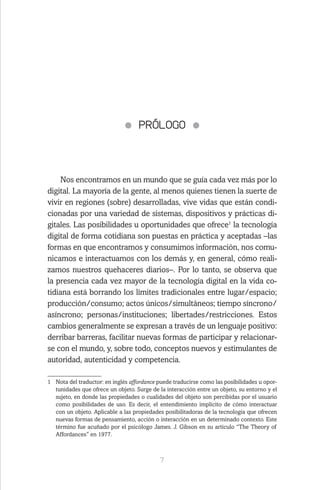 7
PRÓLOGO
Nos encontramos en un mundo que se guía cada vez más por lo
digital. La mayoría de la gente, al menos quienes tienen la suerte de
vivir en regiones (sobre) desarrolladas, vive vidas que están condi-
cionadas por una variedad de sistemas, dispositivos y prácticas di-
gitales. Las posibilidades u oportunidades que ofrece1
la tecnología
digital de forma cotidiana son puestas en práctica y aceptadas –las
formas en que encontramos y consumimos información, nos comu-
nicamos e interactuamos con los demás y, en general, cómo reali-
zamos nuestros quehaceres diarios–. Por lo tanto, se observa que
la presencia cada vez mayor de la tecnología digital en la vida co-
tidiana está borrando los límites tradicionales entre lugar/espacio;
producción/consumo; actos únicos/simultáneos; tiempo síncrono/
asíncrono; personas/instituciones; libertades/restricciones. Estos
cambios generalmente se expresan a través de un lenguaje positivo:
derribar barreras, facilitar nuevas formas de participar y relacionar-
se con el mundo, y, sobre todo, conceptos nuevos y estimulantes de
autoridad, autenticidad y competencia.
1	 Nota del traductor: en inglés affordance puede traducirse como las posibilidades u opor-
tunidades que ofrece un objeto. Surge de la interacción entre un objeto, su entorno y el
sujeto, en donde las propiedades o cualidades del objeto son percibidas por el usuario
como posibilidades de uso. Es decir, el entendimiento implícito de cómo interactuar
con un objeto. Aplicable a las propiedades posibilitadoras de la tecnología que ofrecen
nuevas formas de pensamiento, acción o interacción en un determinado contexto. Este
término fue acuñado por el psicólogo James. J. Gibson en su artículo “The Theory of
Affordances” en 1977.
 