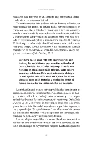 • CRISTÓBAL COBO •
82
necesarias para moverse en un contexto que entremezcla sobrea-
bundancia y creciente complejidad.
Tal como veremos más adelante existen diversos esfuerzos por
hacer dialogar los planes de estudio hacia currículos basados en
competencias críticas. Esto hace pensar que existe una compren-
sión de la importancia de avanzar hacia la identificación, definición
y promoción de competencias no cognitivas; tema que está insta-
lado en el discurso educativo al menos desde los años 70 (Parsons,
2015). Aunque el debate sobre habilidades no es nuevo, no fue hasta
hace poco tiempo que los educadores y los responsables políticos
coincidieron en que deben ser incluidas explícitamente en los pro-
gramas curriculares (Lai y Viering, 2012).
Pareciera que el gran reto está en generar los con-
textos y las condiciones que permitan estimular el
desarrollo de las habilidades metacognitivas de ma-
nera que puedan llevarse a la práctica, tanto dentro
como fuera del aula. De lo contrario, existe el riesgo
de que a pesar que se incluyan competencias trans-
versales estas sean tratadas y evaluadas como si
fuesen contenidos específicos dentro del currículo.
La motivación está en abrir nuevas posibilidades para generar un
ecosistema alternativo, complementario y, en algunos casos, en diálo-
go con otros estilos de aprendizaje extracurriculares y no en despla-
zar las iniciativas más formales de educación y tecnología (Arias Ortiz
y Cristia, 2014). Como vimos en los ejemplos anteriores, la apertura,
genera intercambio, diversidad, conexiones no previstas, exploracio-
nes y aprendizajes. Esta produce una “crospolinización” de saberes
que beneficia las diferentes formas de aprender con tecnología, inde-
pendiente de si ello ocurre dentro o fuera del aula.
Las tecnologías entendidas como amplificadoras de capacida-
des pueden ser detonadoras de nuevos saberes o destrezas. No obs-
tante, sabemos que no hay fórmulas mágicas. Las tecnologías en sí
 
