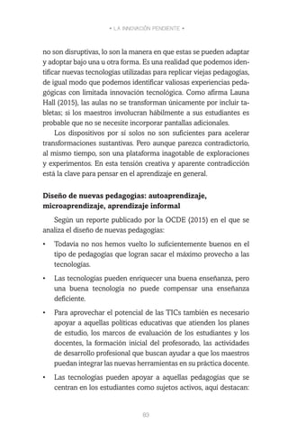 • LA INNOVACIÓN PENDIENTE •
83
no son disruptivas, lo son la manera en que estas se pueden adaptar
y adoptar bajo una u otra forma. Es una realidad que podemos iden-
tificar nuevas tecnologías utilizadas para replicar viejas pedagogías,
de igual modo que podemos identificar valiosas experiencias peda-
gógicas con limitada innovación tecnológica. Como afirma Launa
Hall (2015), las aulas no se transforman únicamente por incluir ta-
bletas; si los maestros involucran hábilmente a sus estudiantes es
probable que no se necesite incorporar pantallas adicionales.
Los dispositivos por sí solos no son suficientes para acelerar
transformaciones sustantivas. Pero aunque parezca contradictorio,
al mismo tiempo, son una plataforma inagotable de exploraciones
y experimentos. En esta tensión creativa y aparente contradicción
está la clave para pensar en el aprendizaje en general.
Diseño de nuevas pedagogías: autoaprendizaje,
microaprendizaje, aprendizaje informal
Según un reporte publicado por la OCDE (2015) en el que se
analiza el diseño de nuevas pedagogías:
•	 Todavía no nos hemos vuelto lo suficientemente buenos en el
tipo de pedagogías que logran sacar el máximo provecho a las
tecnologías.
•	 Las tecnologías pueden enriquecer una buena enseñanza, pero
una buena tecnología no puede compensar una enseñanza
deficiente.
•	 Para aprovechar el potencial de las TICs también es necesario
apoyar a aquellas políticas educativas que atienden los planes
de estudio, los marcos de evaluación de los estudiantes y los
docentes, la formación inicial del profesorado, las actividades
de desarrollo profesional que buscan ayudar a que los maestros
puedan integrar las nuevas herramientas en su práctica docente.
•	 Las tecnologías pueden apoyar a aquellas pedagogías que se
centran en los estudiantes como sujetos activos, aquí destacan:
 