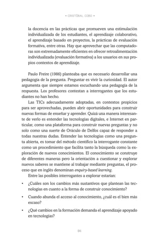 • CRISTÓBAL COBO •
84
la docencia en las prácticas que promueven una estimulación
individualizada de los estudiantes, el aprendizaje colaborativo,
el aprendizaje basado en proyectos, la prácticas de evaluación
formativa, entre otras. Hay que aprovechar que las computado-
ras son extremadamente eficientes en ofrecer retroalimentación
individualizada (evaluación formativa) a los usuarios en sus pro-
pios contextos de aprendizaje.
Paulo Freire (1986) planteaba que es necesario desarrollar una
pedagogía de la pregunta. Preguntar es vivir la curiosidad. El autor
argumenta que siempre estamos escuchando una pedagogía de la
respuesta. Los profesores contestan a interrogantes que los estu-
diantes no han hecho.
Las TICs adecuadamente adoptadas, en contextos propicios
para ser aprovechadas, pueden abrir oportunidades para construir
nuevas formas de enseñar y aprender. Quizá una manera interesan-
te de verlo es entender las tecnologías digitales, e Internet en par-
ticular, como una plataforma para construir nuevas preguntas y no
solo como una suerte de Oráculo de Delfos capaz de responder a
todas nuestras dudas. Entender las tecnologías como una pregun-
ta abierta, es tomar del método científico la interrogante constante
como un procedimiento que facilita tanto la búsqueda como la ex-
ploración de nuevos conocimientos. El conocimiento se construye
de diferentes maneras pero la orientación a cuestionar y explorar
nuevos saberes se mantiene al trabajar mediante preguntas, el pro-
ceso que en inglés denominan enquiry-based learning.
Entre las posibles interrogantes a explorar estarían:
•	 ¿Cuáles son los cambios más sustantivos que plantean las tec-
nologías en cuanto a la forma de construir conocimiento?
•	 Cuando abunda el acceso al conocimiento, ¿cuál es el bien más
escaso?
•	 ¿Qué cambios en la formación demanda el aprendizaje apoyado
en tecnologías?
 