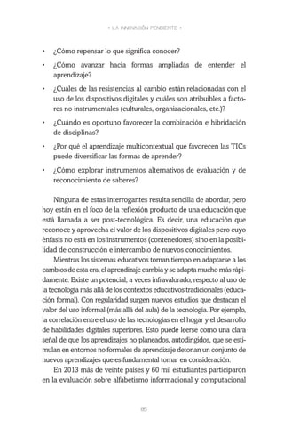 • LA INNOVACIÓN PENDIENTE •
85
•	 ¿Cómo repensar lo que significa conocer?
•	 ¿Cómo avanzar hacia formas ampliadas de entender el
aprendizaje?
•	 ¿Cuáles de las resistencias al cambio están relacionadas con el
uso de los dispositivos digitales y cuáles son atribuibles a facto-
res no instrumentales (culturales, organizacionales, etc.)?
•	 ¿Cuándo es oportuno favorecer la combinación e hibridación
de disciplinas?
•	 ¿Por qué el aprendizaje multicontextual que favorecen las TICs
puede diversificar las formas de aprender?
•	 ¿Cómo explorar instrumentos alternativos de evaluación y de
reconocimiento de saberes?
Ninguna de estas interrogantes resulta sencilla de abordar, pero
hoy están en el foco de la reflexión producto de una educación que
está llamada a ser post-tecnológica. Es decir, una educación que
reconoce y aprovecha el valor de los dispositivos digitales pero cuyo
énfasis no está en los instrumentos (contenedores) sino en la posibi-
lidad de construcción e intercambio de nuevos conocimientos.
Mientras los sistemas educativos toman tiempo en adaptarse a los
cambiosdeestaera,elaprendizajecambiayseadaptamuchomásrápi-
damente. Existe un potencial, a veces infravalorado, respecto al uso de
la tecnología más allá de los contextos educativos tradicionales (educa-
ción formal). Con regularidad surgen nuevos estudios que destacan el
valor del uso informal (más allá del aula) de la tecnología. Por ejemplo,
la correlación entre el uso de las tecnologías en el hogar y el desarrollo
de habilidades digitales superiores. Esto puede leerse como una clara
señal de que los aprendizajes no planeados, autodirigidos, que se esti-
mulan en entornos no formales de aprendizaje detonan un conjunto de
nuevos aprendizajes que es fundamental tomar en consideración.
En 2013 más de veinte países y 60 mil estudiantes participaron
en la evaluación sobre alfabetismo informacional y computacional
 