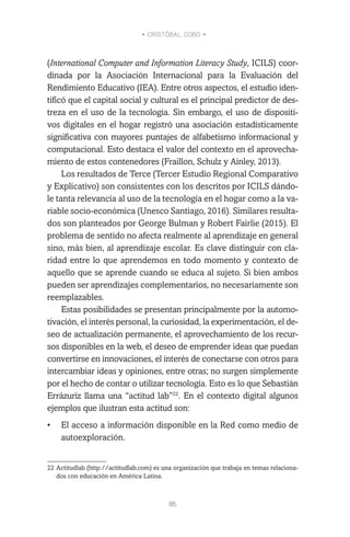 • CRISTÓBAL COBO •
86
(International Computer and Information Literacy Study, ICILS) coor-
dinada por la Asociación Internacional para la Evaluación del
Rendimiento Educativo (IEA). Entre otros aspectos, el estudio iden-
tificó que el capital social y cultural es el principal predictor de des-
treza en el uso de la tecnología. Sin embargo, el uso de dispositi-
vos digitales en el hogar registró una asociación estadísticamente
significativa con mayores puntajes de alfabetismo informacional y
computacional. Esto destaca el valor del contexto en el aprovecha-
miento de estos contenedores (Fraillon, Schulz y Ainley, 2013).
Los resultados de Terce (Tercer Estudio Regional Comparativo
y Explicativo) son consistentes con los descritos por ICILS dándo-
le tanta relevancia al uso de la tecnología en el hogar como a la va-
riable socio-económica (Unesco Santiago, 2016). Similares resulta-
dos son planteados por George Bulman y Robert Fairlie (2015). El
problema de sentido no afecta realmente al aprendizaje en general
sino, más bien, al aprendizaje escolar. Es clave distinguir con cla-
ridad entre lo que aprendemos en todo momento y contexto de
aquello que se aprende cuando se educa al sujeto. Si bien ambos
pueden ser aprendizajes complementarios, no necesariamente son
reemplazables.
Estas posibilidades se presentan principalmente por la automo-
tivación, el interés personal, la curiosidad, la experimentación, el de-
seo de actualización permanente, el aprovechamiento de los recur-
sos disponibles en la web, el deseo de emprender ideas que puedan
convertirse en innovaciones, el interés de conectarse con otros para
intercambiar ideas y opiniones, entre otras; no surgen simplemente
por el hecho de contar o utilizar tecnología. Esto es lo que Sebastián
Errázuriz llama una “actitud lab”22
. En el contexto digital algunos
ejemplos que ilustran esta actitud son:
•	 El acceso a información disponible en la Red como medio de
autoexploración.
22	Actitudlab (http://actitudlab.com) es una organización que trabaja en temas relaciona-
dos con educación en América Latina.
 