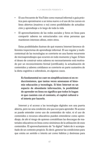 • LA INNOVACIÓN PENDIENTE •
87
•	 El uso frecuente de YouTube como manual informal o guía prác-
tica para aproximarse a un tema nuevo o el uso de los cursos en
línea abiertos (masivos o no) como posibilidades de actualiza-
ción y aprendizaje a lo largo de toda la vida
•	 El aprovechamiento de las redes sociales y foros en línea para
compartir saberes no estructurados con otras personas que
mantienen intereses afines, entre otros.
Estas posibilidades ilustran de qué manera Internet favorece di-
ferentes trayectorias de aprendizaje informal. El uso regular y multi-
contextual de las tecnologías se convierte en una fuente recurrente
de microaprendizajes que ocurren en todo momento y lugar. Si bien
el deseo de construir estos saberes no necesariamente está motiva-
do por un reconocimiento formal (certificado), la actualización de
contenidos y saberes cotidianos se convierte en parte sustantiva de
la dieta cognitiva o sobredosis, en algunos casos.
Es fundamental no caer en simplificaciones ni en re-
duccionismos, que tantas veces amenazan el bino-
mio educación y tecnología. Si bien Internet es un
espacio de abundante información, la posibilidad
de aprender en línea no significa que todos lo hagan
ni que cuenten con el contexto, el capital cultural o
el interés por hacerlo.
Internet y el acceso a las tecnologías digitales son una puerta
abierta, pero no una condición sine qua non para aprender. Ni acceso
se puede entender como uso de contenidos de valor, ni el uso de
contenidos o recursos educativos pueden entenderse como apren-
dizaje, de ahí el riesgo de quienes contabilizan las descargas de ma-
teriales educativos en línea como sinónimos de la utilización de esos
contenidos. El aprovechamiento de “lo digital” habrá de ir acompa-
ñado de un contexto propicio. Es decir, generar las condiciones para
que exista un sentido e interés así como hábitos y destrezas para
 