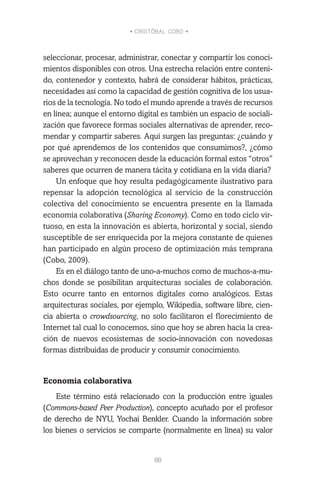 • CRISTÓBAL COBO •
88
seleccionar, procesar, administrar, conectar y compartir los conoci-
mientos disponibles con otros. Una estrecha relación entre conteni-
do, contenedor y contexto, habrá de considerar hábitos, prácticas,
necesidades así como la capacidad de gestión cognitiva de los usua-
rios de la tecnología. No todo el mundo aprende a través de recursos
en línea; aunque el entorno digital es también un espacio de sociali-
zación que favorece formas sociales alternativas de aprender, reco-
mendar y compartir saberes. Aquí surgen las preguntas: ¿cuándo y
por qué aprendemos de los contenidos que consumimos?, ¿cómo
se aprovechan y reconocen desde la educación formal estos “otros”
saberes que ocurren de manera tácita y cotidiana en la vida diaria?
Un enfoque que hoy resulta pedagógicamente ilustrativo para
repensar la adopción tecnológica al servicio de la construcción
colectiva del conocimiento se encuentra presente en la llamada
economía colaborativa (Sharing Economy). Como en todo ciclo vir-
tuoso, en esta la innovación es abierta, horizontal y social, siendo
susceptible de ser enriquecida por la mejora constante de quienes
han participado en algún proceso de optimización más temprana
(Cobo, 2009).
Es en el diálogo tanto de uno-a-muchos como de muchos-a-mu-
chos donde se posibilitan arquitecturas sociales de colaboración.
Esto ocurre tanto en entornos digitales como analógicos. Estas
arquitecturas sociales, por ejemplo, Wikipedia, software libre, cien-
cia abierta o crowdsourcing, no solo facilitaron el florecimiento de
Internet tal cual lo conocemos, sino que hoy se abren hacia la crea-
ción de nuevos ecosistemas de socio-innovación con novedosas
formas distribuidas de producir y consumir conocimiento.
Economía colaborativa
Este término está relacionado con la producción entre iguales
(Commons-based Peer Production), concepto acuñado por el profesor
de derecho de NYU, Yochai Benkler. Cuando la información sobre
los bienes o servicios se comparte (normalmente en línea) su valor
 